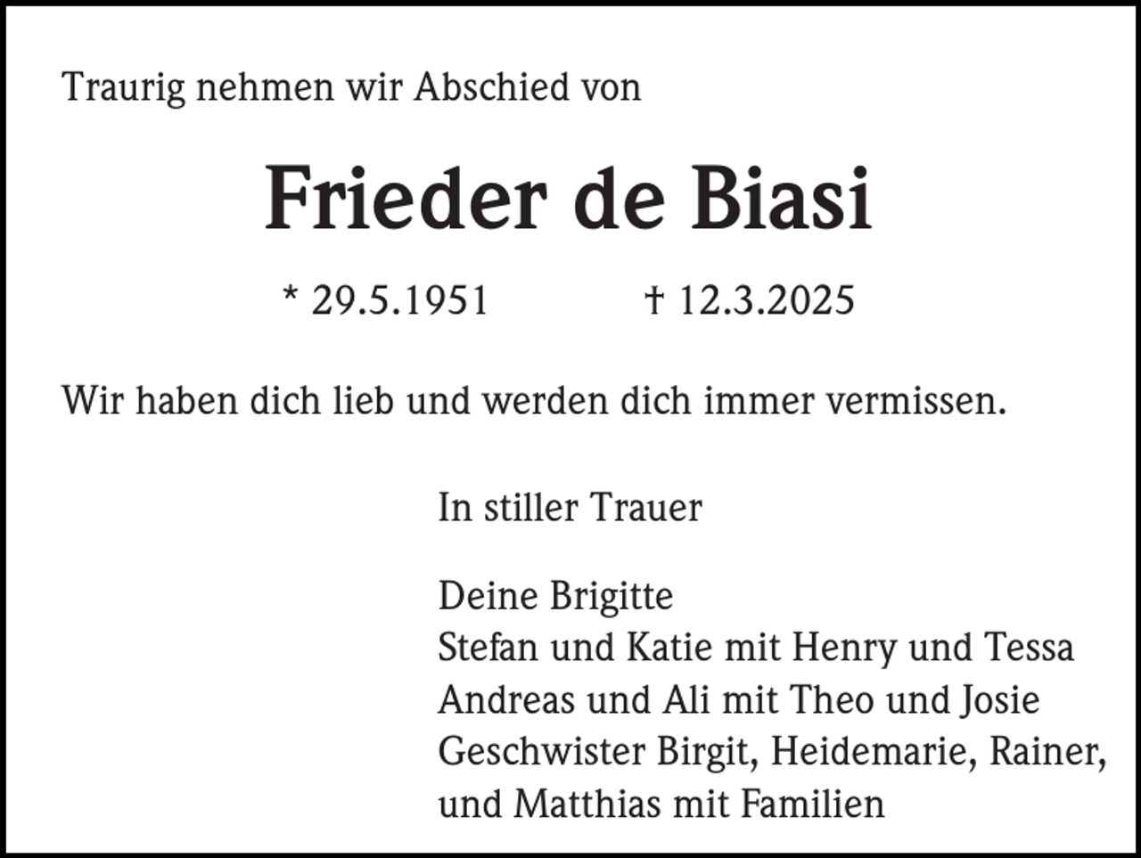 <p>Traurig nehmen wir Abschied von</p><p>Frieder de Biasi<br />* 29.5.1951</p><p>† 12.3.2025</p><p>Wir haben dich lieb und werden dich immer vermissen.<br />In stiller Trauer<br />Deine Brigitte<br />Stefan und Katie mit Henry und Tessa<br />Andreas und Ali mit Theo und Josie<br />Geschwister Birgit, Heidemarie, Rainer,<br />und Matthias mit Familien</p>