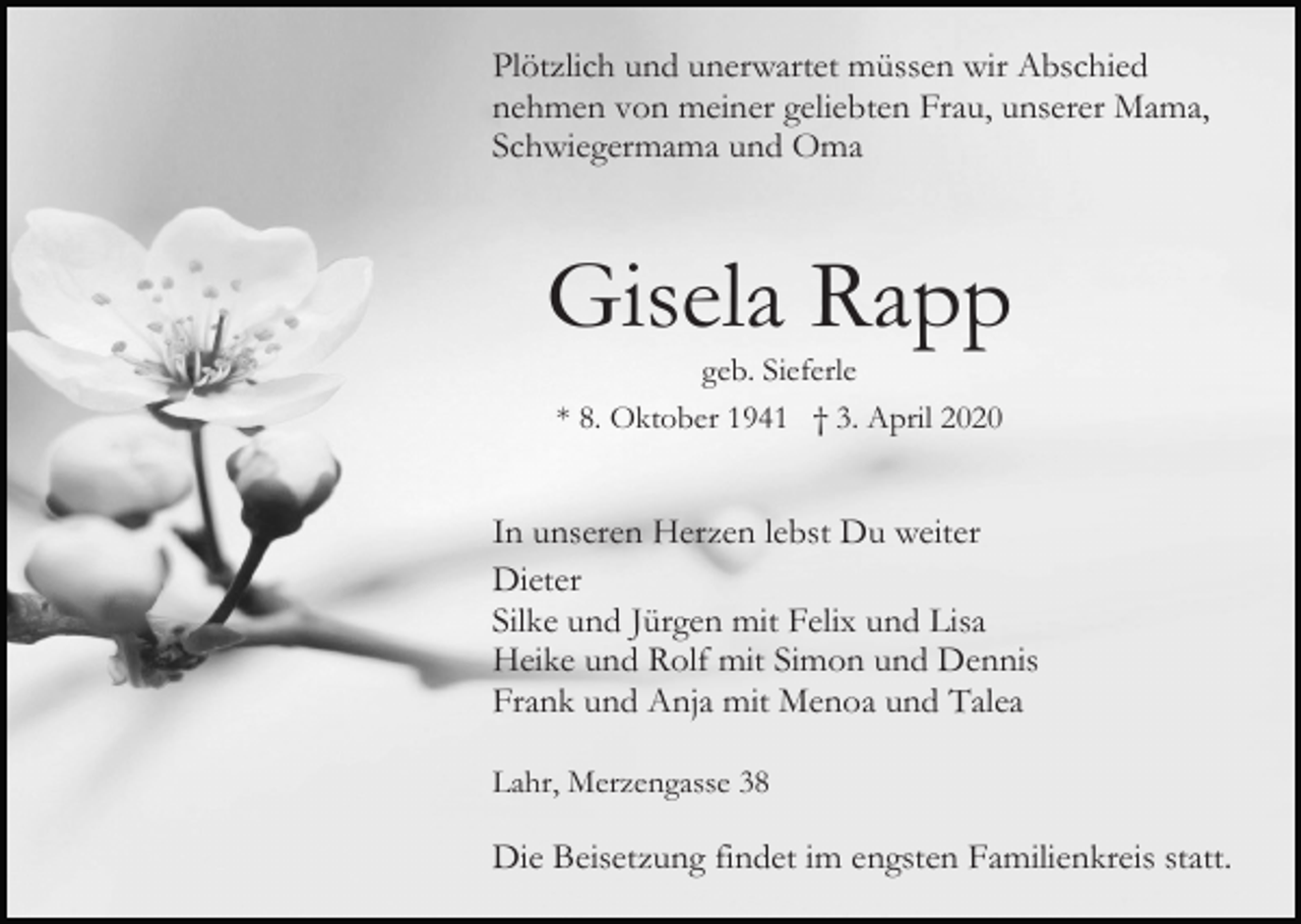 <p>Plötzlich und unerwartet müssen wir Abschied<br />nehmen von meiner geliebten Frau, unserer Mama,<br />Schwiegermama und Oma</p><p>Gisela Rapp<br />geb. Sieferle<br />* 8. Oktober 1941 † 3. April 2020</p><p>In unseren Herzen lebst Du weiter<br />Dieter<br />Silke und Jürgen mit Felix und Lisa<br />Heike und Rolf mit Simon und Dennis<br />Frank und Anja mit Menoa und Talea<br />Lahr, Merzengasse 38</p><p>Die Beisetzung findet im engsten Familienkreis statt.</p>