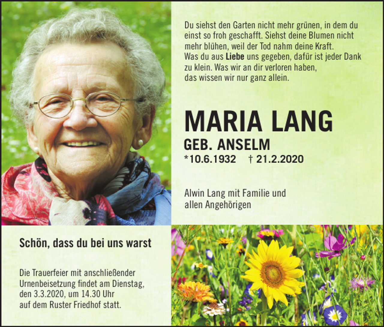 <p>Du siehst den Garten nicht mehr grünen, in dem du<br />einst so froh geschafft. Siehst deine Blumen nicht<br />mehr blühen, weil der Tod nahm deine Kraft.<br />Was du aus Liebe uns gegeben, dafür ist jeder Dank<br />zu klein. Was wir an dir verloren haben,<br />das wissen wir nur ganz allein.</p><p>Maria Lang<br />geb. anseLM<br />*10.6.1932</p><p>† 21.2.2020</p><p>Alwin Lang mit Familie und<br />allen Angehörigen</p><p>Schön, dass du bei uns warst<br />Die Trauerfeier mit anschließender<br />Urnenbeisetzung findet am Dienstag,<br />den 3.3.2020, um 14.30 Uhr<br />auf dem Ruster Friedhof statt.</p>