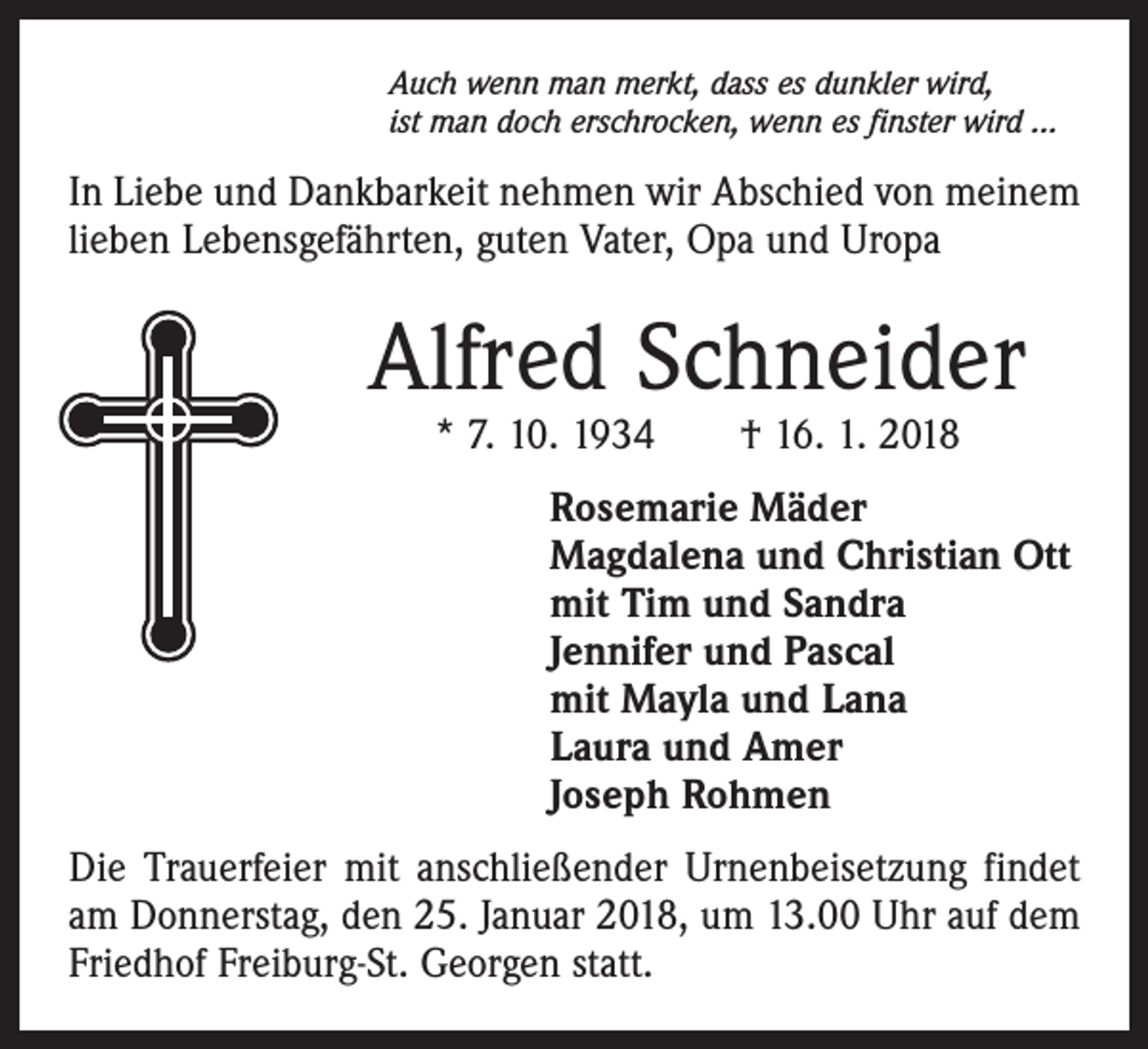 <p>Auch wenn man merkt, dass es dunkler wird,<br />ist man doch erschrocken, wenn es finster wird ...</p><p>In Liebe und Dankbarkeit nehmen wir Abschied von meinem<br />lieben Lebensgefährten, guten Vater, Opa und Uropa</p><p>Alfred Schneider<br />* 7. 10. 1934 † 16. 1. 2018</p><p>Rosemarie Mäder<br />Magdalena und Christian Ott<br />mit Tim und Sandra<br />Jennifer und Pascal<br />mit Mayla und Lana<br />Laura und Amer<br />Joseph Rohmen<br />Die Trauerfeier mit anschließender Urnenbeisetzung findet<br />am Donnerstag, den 25. Januar 2018, um 13.00 Uhr auf dem<br />Friedhof Freiburg-St. Georgen statt.</p>