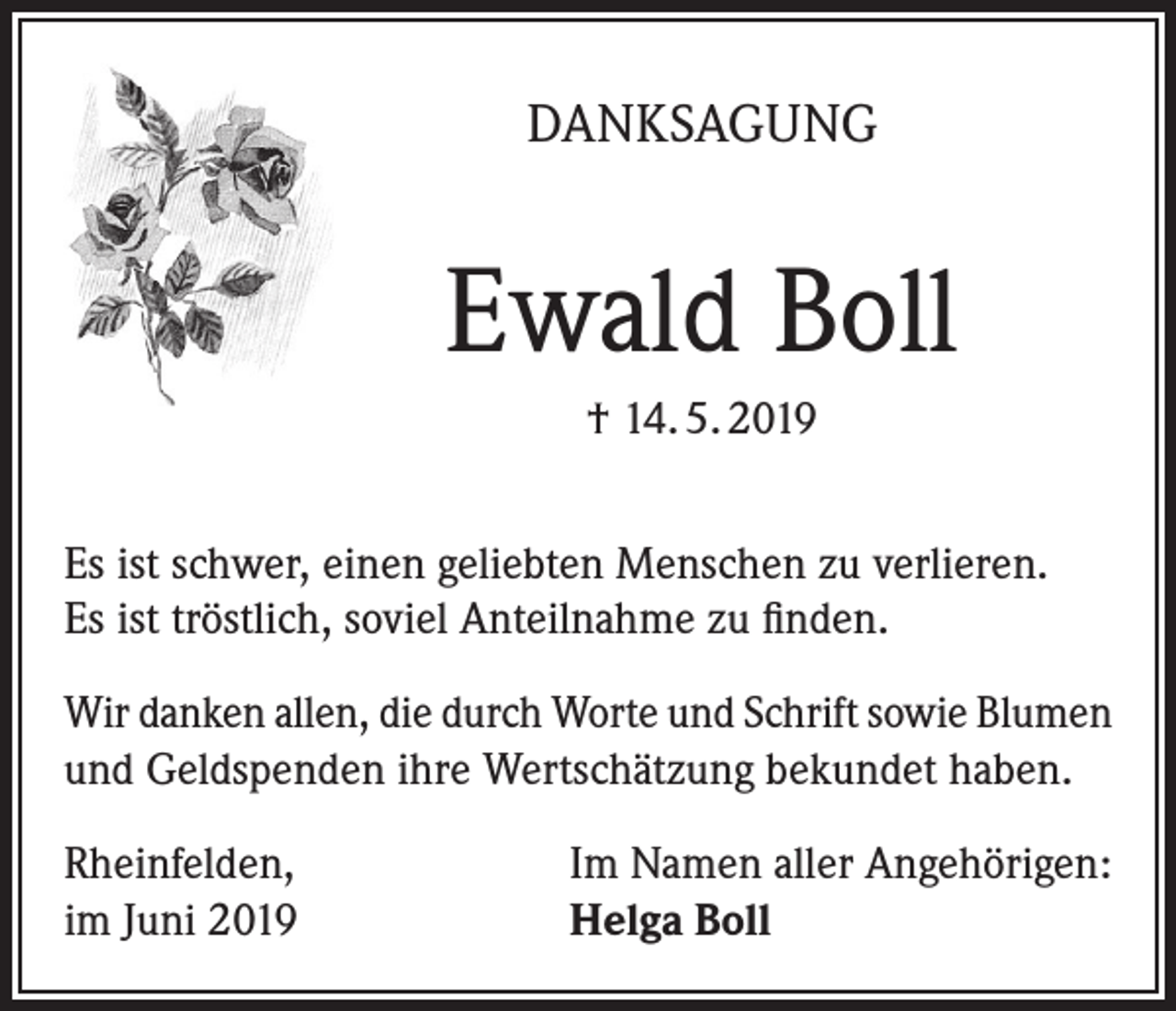 <p>DANKSAGUNG</p><p>Ewald Boll<br />† 14. 5. 2019<br />Es ist schwer, einen geliebten Menschen zu verlieren.<br />Es ist tröstlich, soviel Anteilnahme zu finden.<br />Wir danken allen, die durch Worte und Schrift sowie Blumen<br />und Geldspenden ihre Wertschätzung bekundet haben.<br />Rheinfelden,<br />im Juni 2019</p><p>Im Namen aller Angehörigen:<br />Helga Boll</p>