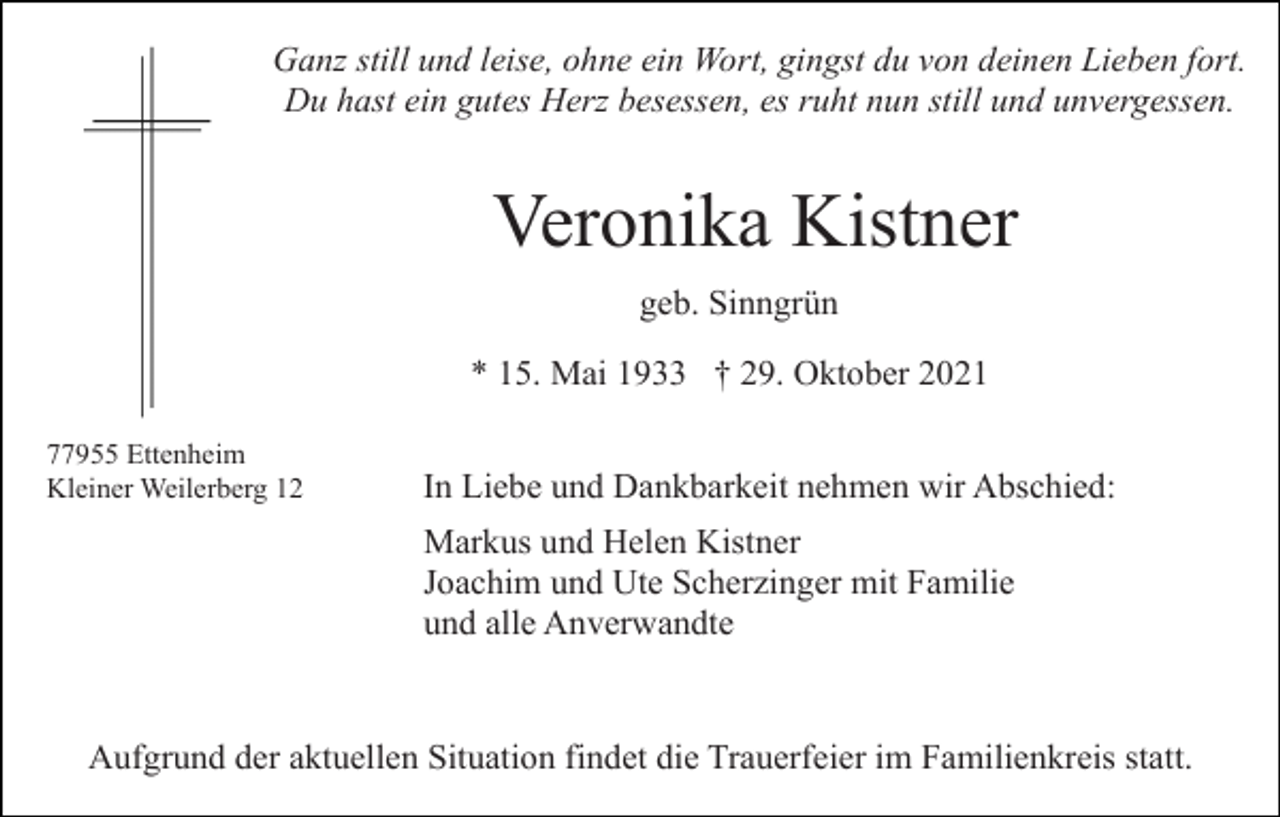 <p>Ganz still und leise, ohne ein Wort, gingst du von deinen Lieben fort.<br />Du hast ein gutes Herz besessen, es ruht nun still und unvergessen.</p><p>Veronika Kistner<br />geb. Sinngrün<br />* 15. Mai 1933 † 29. Oktober 2021<br />77955 Ettenheim<br />Kleiner Weilerberg 12</p><p>In Liebe und Dankbarkeit nehmen wir Abschied:<br />Markus und Helen Kistner<br />Joachim und Ute Scherzinger mit Familie<br />und alle Anverwandte</p><p>Aufgrund der aktuellen Situation findet die Trauerfeier im Familienkreis statt.</p>