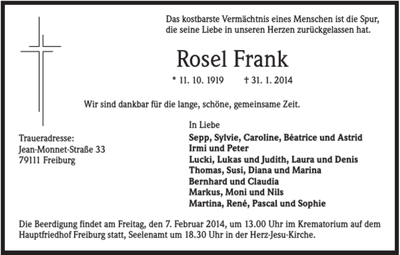 <p>Das kostbarste Vermächtnis eines Menschen ist die Spur,<br />die seine Liebe in unseren Herzen zurückgelassen hat.</p><p>Rosel Frank<br />* 11. 10. 1919</p><p>† 31. 1. 2014</p><p>Wir sind dankbar für die lange, schöne, gemeinsame Zeit.</p><p>Traueradresse:<br />Jean-Monnet-Straße 33<br />79111 Freiburg</p><p>In Liebe<br />Sepp, Sylvie, Caroline, Béatrice und Astrid<br />Irmi und Peter<br />Lucki, Lukas und Judith, Laura und Denis<br />Thomas, Susi, Diana und Marina<br />Bernhard und Claudia<br />Markus, Moni und Nils<br />Martina, René, Pascal und Sophie</p><p>Die Beerdigung findet am Freitag, den 7. Februar 2014, um 13.00 Uhr im Krematorium auf dem<br />Hauptfriedhof Freiburg statt, Seelenamt um 18.30 Uhr in der Herz-Jesu-Kirche.</p>