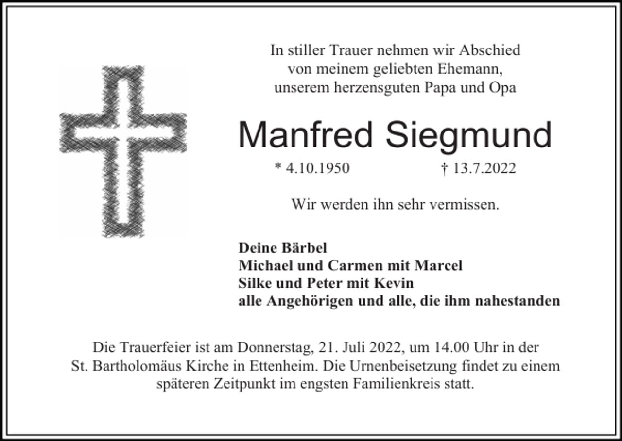 <p>In stiller Trauer nehmen wir Abschied<br />von meinem geliebten Ehemann,<br />unserem herzensguten Papa und Opa</p><p>Manfred Siegmund<br />* 4.10.1950</p><p>† 13.7.2022</p><p>Wir werden ihn sehr vermissen.<br />Deine Bärbel<br />Michael und Carmen mit Marcel<br />Silke und Peter mit Kevin<br />alle Angehörigen und alle, die ihm nahestanden<br />Die Trauerfeier ist am Donnerstag, 21. Juli 2022, um 14.00 Uhr in der<br />St. Bartholomäus Kirche in Ettenheim. Die Urnenbeisetzung findet zu einem<br />späteren Zeitpunkt im engsten Familienkreis statt.</p>