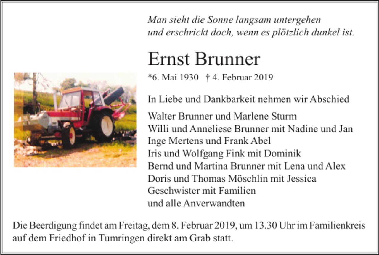 <p>Man sieht die Sonne langsam untergehen<br />und erschrickt doch, wenn es plötzlich dunkel ist.</p><p>Ernst Brunner<br />*6. Mai 1930 † 4. Februar 2019</p><p>In Liebe und Dankbarkeit nehmen wir Abschied<br />Walter Brunner und Marlene Sturm<br />Willi und Anneliese Brunner mit Nadine und Jan<br />Inge Mertens und Frank Abel<br />Iris und Wolfgang Fink mit Dominik<br />Bernd und Martina Brunner mit Lena und Alex<br />Doris und Thomas Möschlin mit Jessica<br />Geschwister mit Familien<br />und alle Anverwandten<br />Die Beerdigung findet am Freitag, dem 8. Februar 2019, um 13.30 Uhr im Familienkreis<br />auf dem Friedhof in Tumringen direkt am Grab statt.</p>