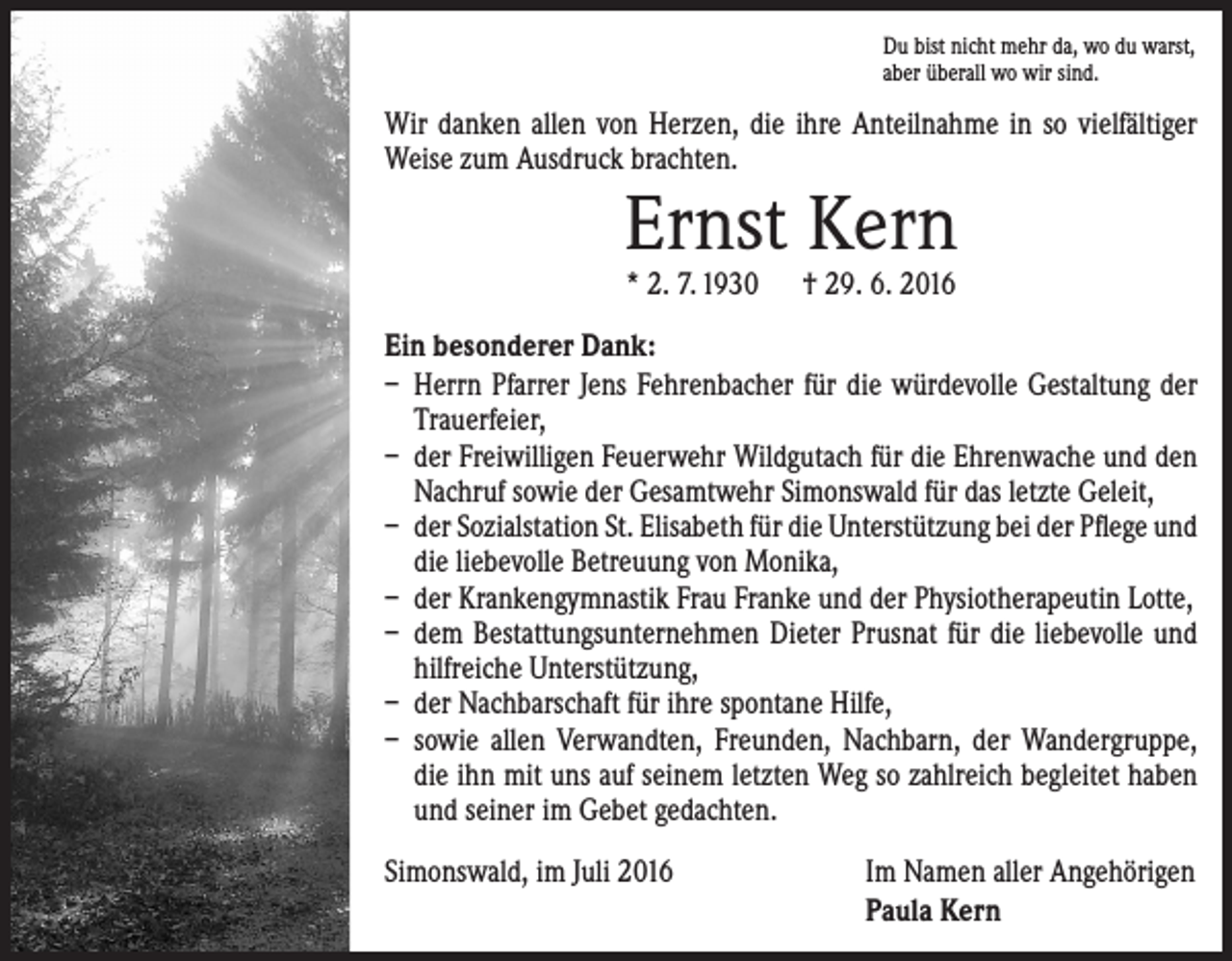 <p>Du bist nicht mehr da, wo du warst,<br />aber überall wo wir sind.</p><p>Wir danken allen von Herzen, die ihre Anteilnahme in so vielfältiger<br />Weise zum Ausdruck brachten.</p><p>Ernst Kern<br />* 2. 7. 1930 † 29. 6. 2016</p><p>Ein besonderer Dank:<br />– Herrn Pfarrer Jens Fehrenbacher für die würdevolle Gestaltung der<br />Trauerfeier,<br />– der Freiwilligen Feuerwehr Wildgutach für die Ehrenwache und den<br />Nachruf sowie der Gesamtwehr Simonswald für das letzte Geleit,<br />– der Sozialstation St. Elisabeth für die Unterstützung bei der Pflege und<br />die liebevolle Betreuung von Monika,<br />– der Krankengymnastik Frau Franke und der Physiotherapeutin Lotte,<br />– dem Bestattungsunternehmen Dieter Prusnat für die liebevolle und<br />hilfreiche Unterstützung,<br />– der Nachbarschaft für ihre spontane Hilfe,<br />– sowie allen Verwandten, Freunden, Nachbarn, der Wandergruppe,<br />die ihn mit uns auf seinem letzten Weg so zahlreich begleitet haben<br />und seiner im Gebet gedachten.<br />Simonswald, im Juli 2016</p><p>Im Namen aller Angehörigen<br />Paula Kern</p>
