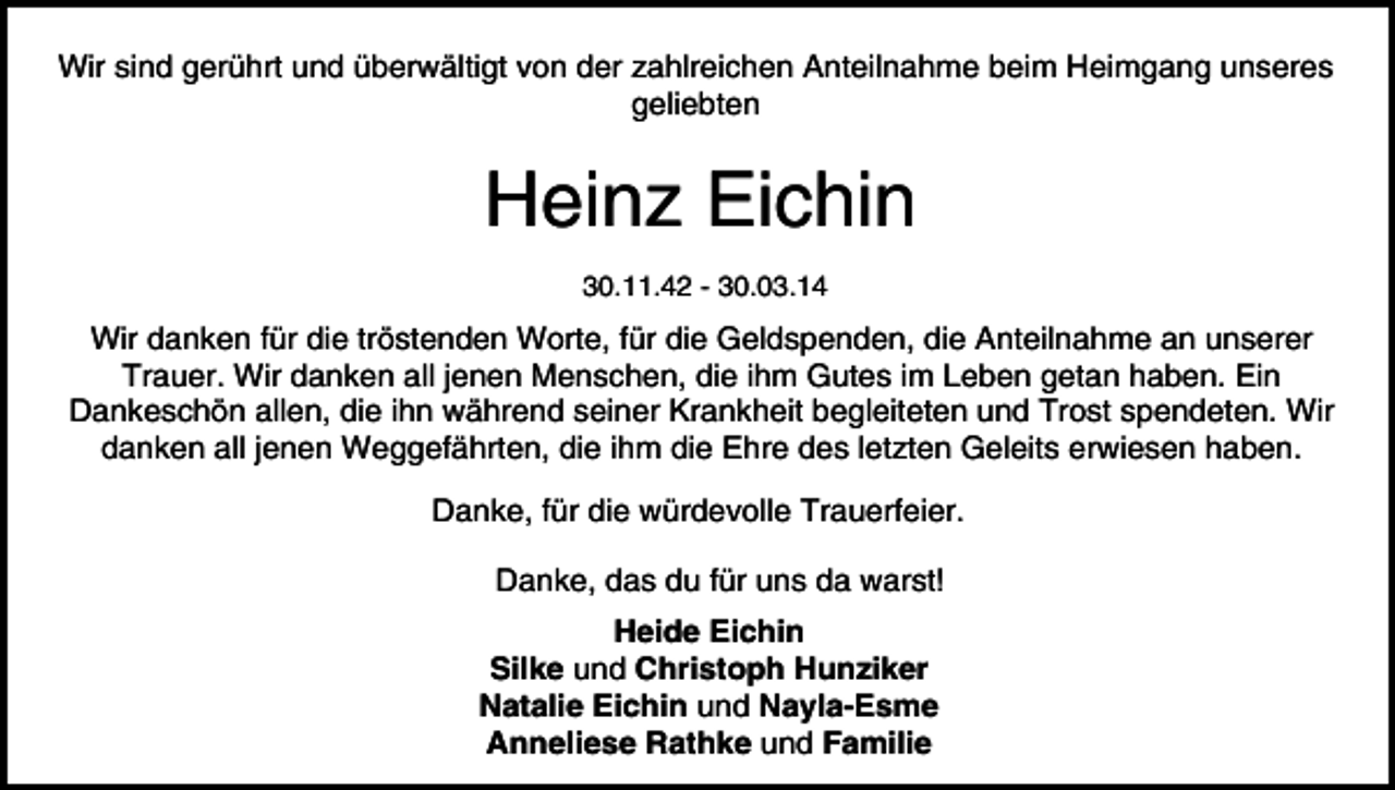 <p>Wir sind gerührt und überwältigt von der zahlreichen Anteilnahme beim Heimgang unseres<br />geliebten</p><p>Heinz Eichin<br />30.11.42 - 30.03.14</p><p>Wir danken für die tröstenden Worte, für die Geldspenden, die Anteilnahme an unserer<br />Trauer. Wir danken all jenen Menschen, die ihm Gutes im Leben getan haben. Ein<br />Dankeschön allen, die ihn während seiner Krankheit begleiteten und Trost spendeten. Wir<br />danken all jenen Weggefährten, die ihm die Ehre des letzten Geleits erwiesen haben.<br />Danke, für die würdevolle Trauerfeier.<br />Danke, das du für uns da warst!<br />Heide Eichin<br />Silke und Christoph Hunziker<br />Natalie Eichin und Nayla-Esme<br />Anneliese Rathke und Familie</p>