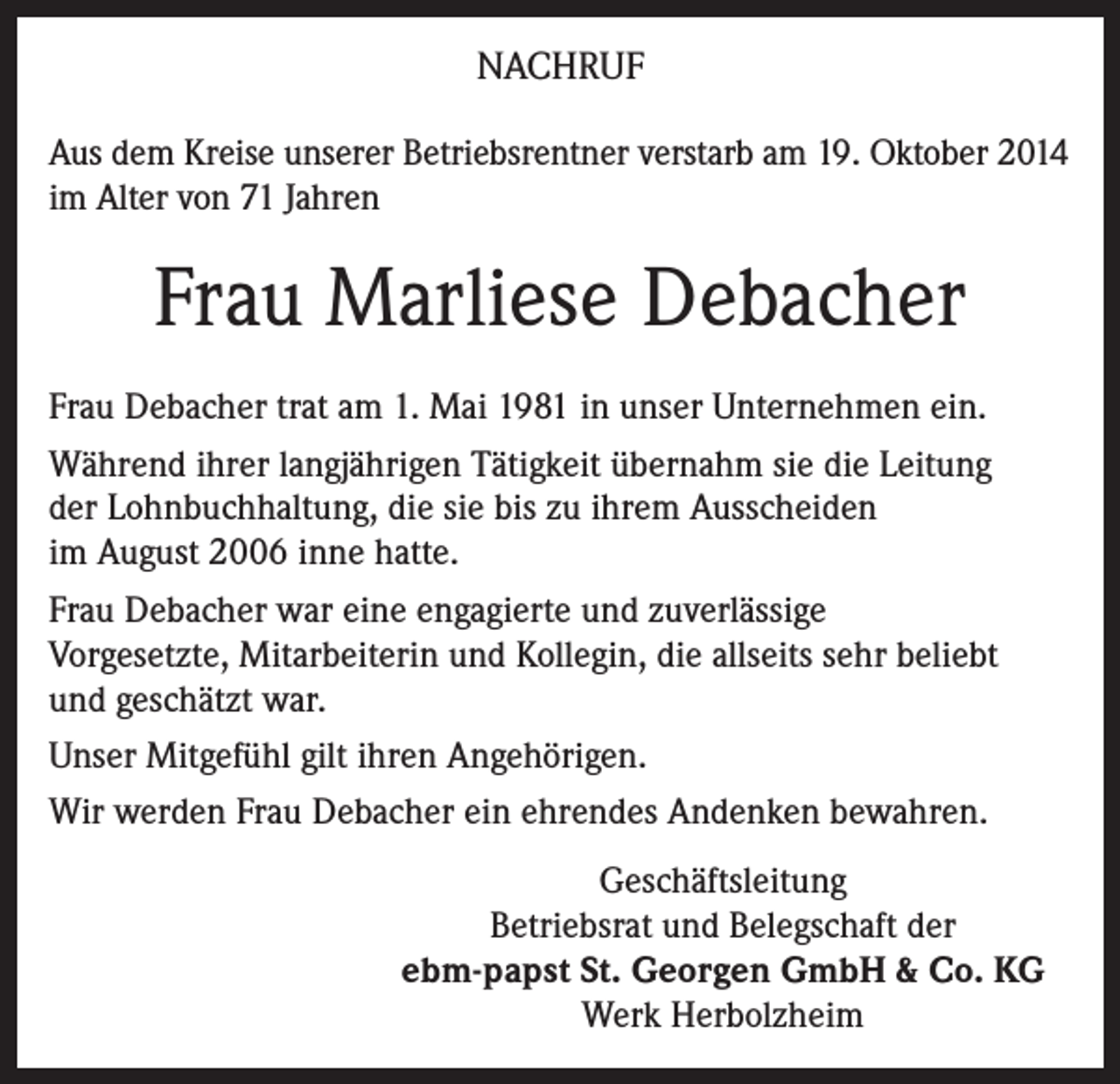 <p>NACHRUF<br />Aus dem Kreise unserer Betriebsrentner verstarb am 19. Oktober 2014<br />im Alter von 71 Jahren</p><p>Frau Marliese Debacher<br />Frau Debacher trat am 1. Mai 1981 in unser Unternehmen ein.<br />Während ihrer langjährigen Tätigkeit übernahm sie die Leitung<br />der Lohnbuchhaltung, die sie bis zu ihrem Ausscheiden<br />im August 2006 inne hatte.<br />Frau Debacher war eine engagierte und zuverlässige<br />Vorgesetzte, Mitarbeiterin und Kollegin, die allseits sehr beliebt<br />und geschätzt war.<br />Unser Mitgefühl gilt ihren Angehörigen.<br />Wir werden Frau Debacher ein ehrendes Andenken bewahren.<br />Geschäftsleitung<br />Betriebsrat und Belegschaft der<br />ebm-papst St. Georgen GmbH &amp; Co. KG<br />Werk Herbolzheim</p>