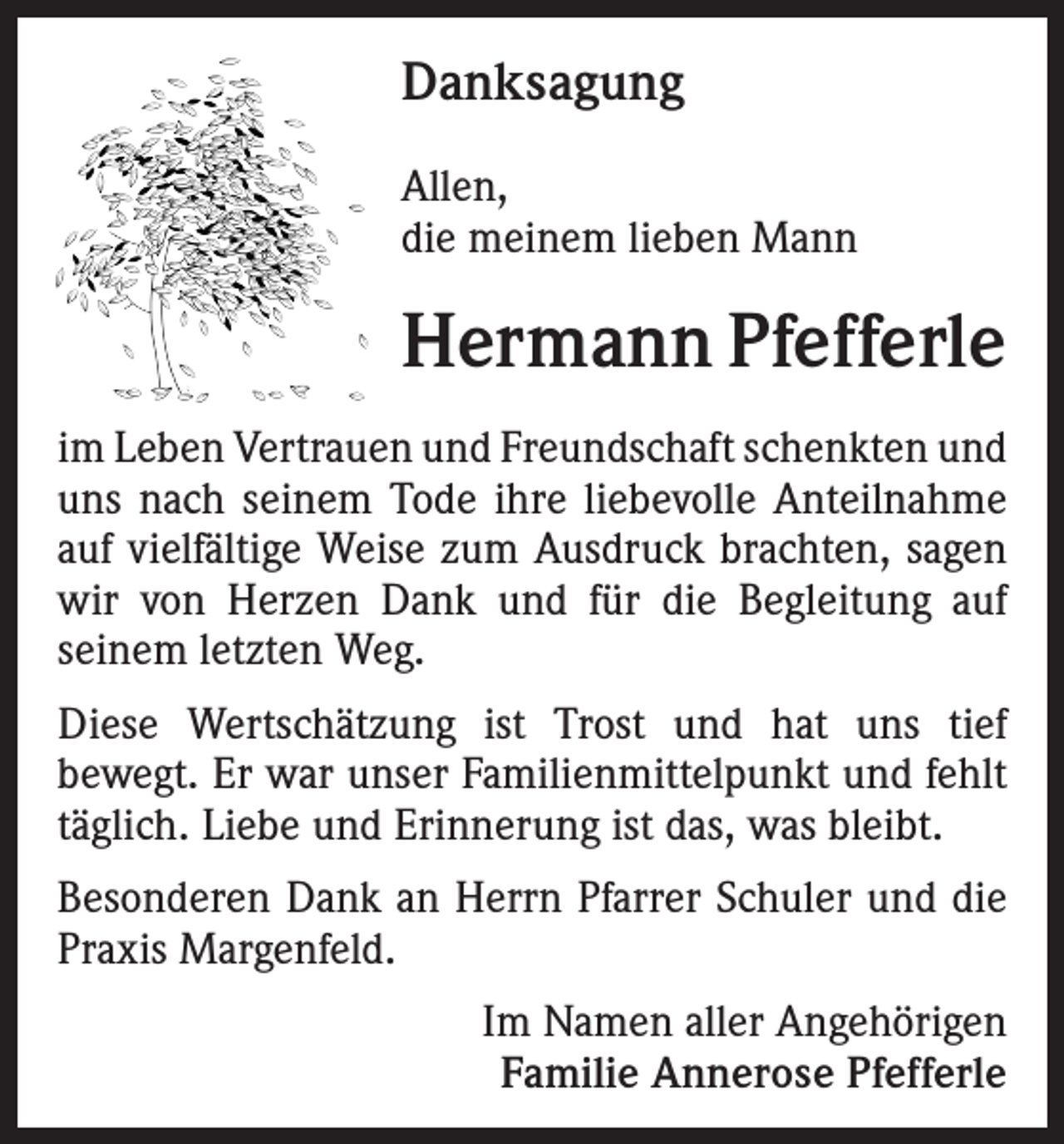<p>Danksagung<br />Allen,<br />die meinem lieben Mann</p><p>Hermann Pfefferle<br />im Leben Vertrauen und Freundschaft schenkten und<br />uns nach seinem Tode ihre liebevolle Anteilnahme<br />auf vielfältige Weise zum Ausdruck brachten, sagen<br />wir von Herzen Dank und für die Begleitung auf<br />seinem letzten Weg.<br />Diese Wertschätzung ist Trost und hat uns tief<br />bewegt. Er war unser Familienmittelpunkt und fehlt<br />täglich. Liebe und Erinnerung ist das, was bleibt.<br />Besonderen Dank an Herrn Pfarrer Schuler und die<br />Praxis Margenfeld.<br />Im Namen aller Angehörigen<br />Familie Annerose Pfefferle</p>