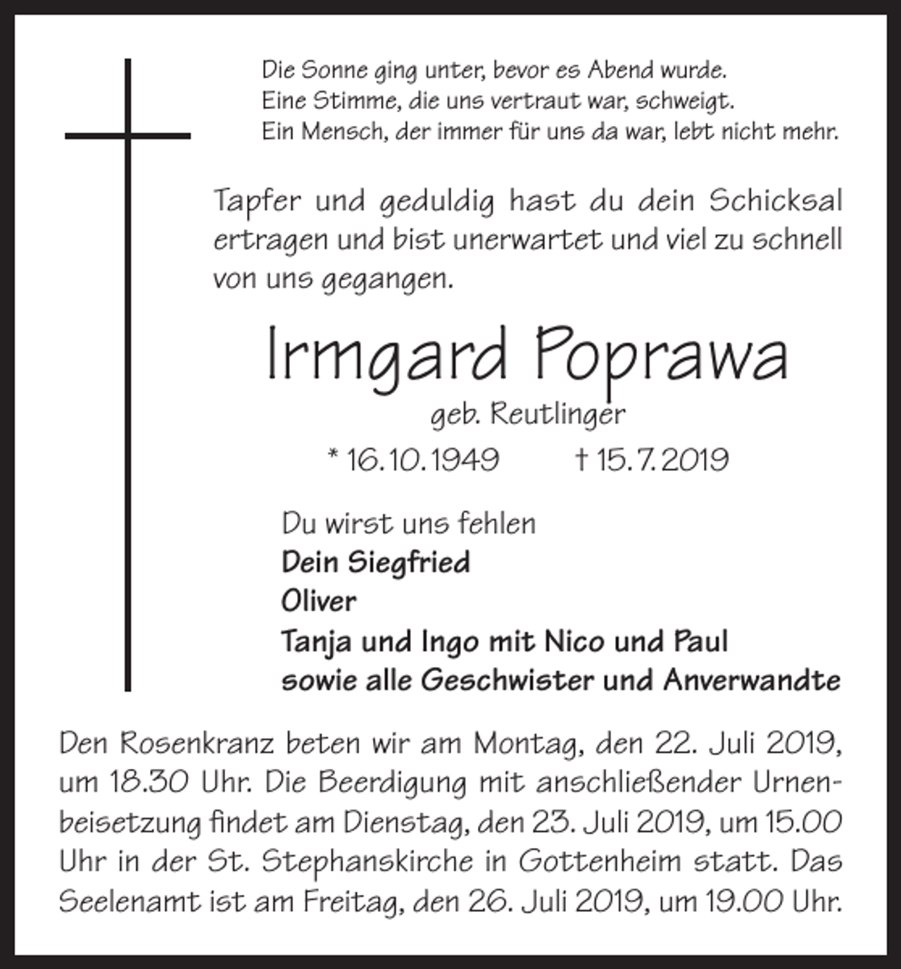 <p>Die Sonne ging unter, bevor es Abend wurde.<br />Eine Stimme, die uns vertraut war, schweigt.<br />Ein Mensch, der immer für uns da war, lebt nicht mehr.</p><p>Tapfer und geduldig hast du dein Schicksal<br />ertragen und bist unerwartet und viel zu schnell<br />von uns gegangen.</p><p>Irmgard Poprawa<br />geb. Reutlinger<br />* 16. 10. 1949<br />† 15. 7. 2019</p><p>Du wirst uns fehlen<br />Dein Siegfried<br />Oliver<br />Tanja und Ingo mit Nico und Paul<br />sowie alle Geschwister und Anverwandte<br />Den Rosenkranz beten wir am Montag, den 22. Juli 2019,<br />um 18.30 Uhr. Die Beerdigung mit anschließender Urnenbeisetzung findet am Dienstag, den 23. Juli 2019, um 15.00<br />Uhr in der St. Stephanskirche in Gottenheim statt. Das<br />Seelenamt ist am Freitag, den 26. Juli 2019, um 19.00 Uhr.</p>