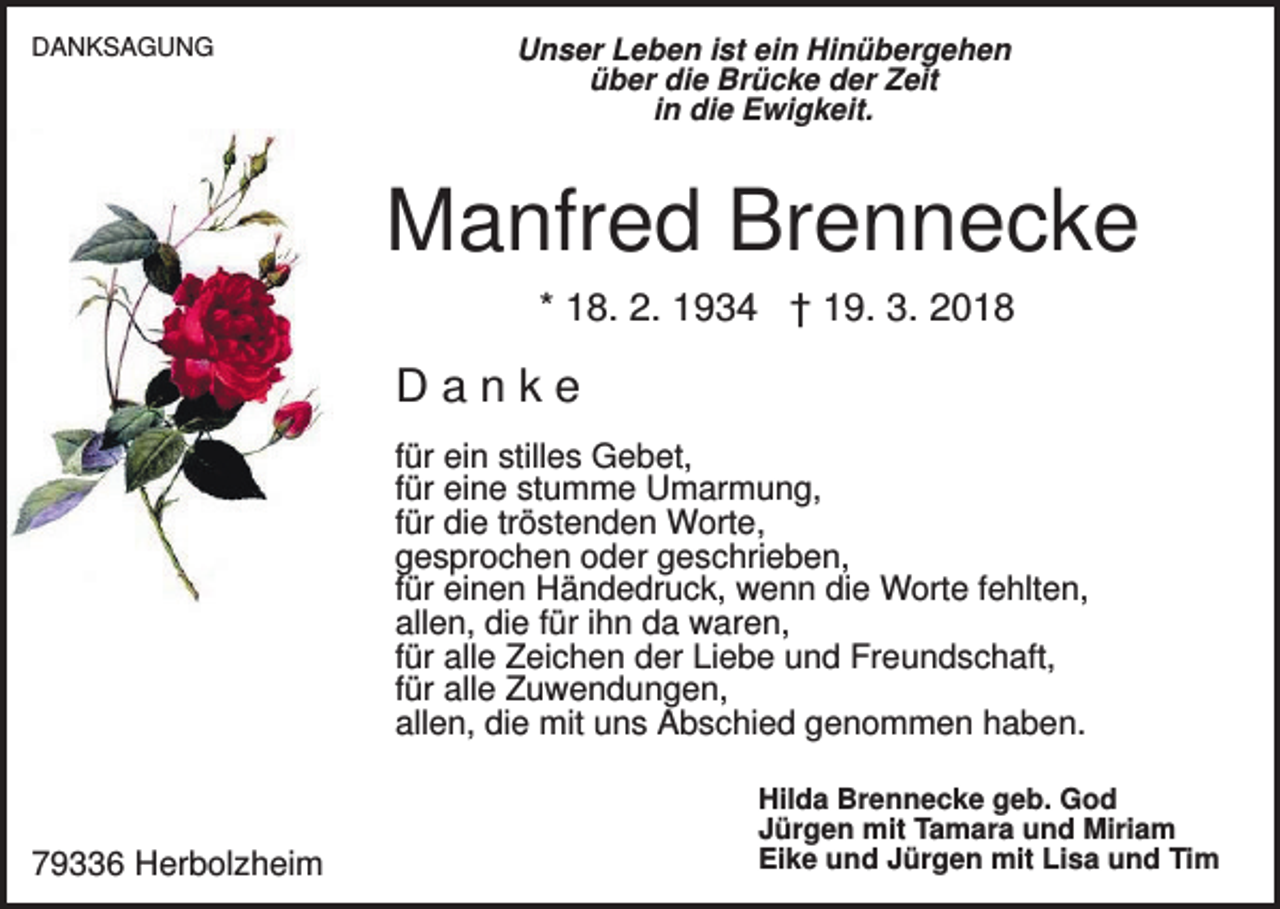 <p>DANKSAGUNG</p><p>Unser Leben ist ein Hinübergehen<br />über die Brücke der Zeit<br />in die Ewigkeit.</p><p>Manfred Brennecke<br />* 18. 2. 1934 † 19. 3. 2018</p><p>Danke<br />für ein stilles Gebet,<br />für eine stumme Umarmung,<br />für die tröstenden Worte,<br />gesprochen oder geschrieben,<br />für einen Händedruck, wenn die Worte fehlten,<br />allen, die für ihn da waren,<br />für alle Zeichen der Liebe und Freundschaft,<br />für alle Zuwendungen,<br />allen, die mit uns Abschied genommen haben.</p><p>79336 Herbolzheim</p><p>Hilda Brennecke geb. God<br />Jürgen mit Tamara und Miriam<br />Eike und Jürgen mit Lisa und Tim</p>