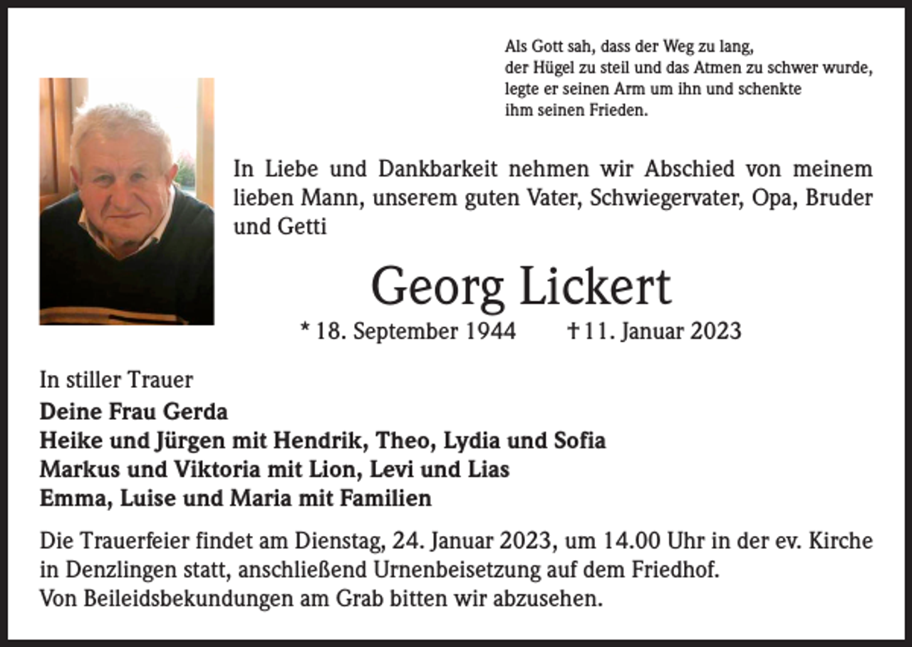 <p>Als Gott sah, dass der Weg zu lang,<br />der Hügel zu steil und das Atmen zu schwer wurde,<br />legte er seinen Arm um ihn und schenkte<br />ihm seinen Frieden.</p><p>In Liebe und Dankbarkeit nehmen wir Abschied von meinem<br />lieben Mann, unserem guten Vater, Schwiegervater, Opa, Bruder<br />und Getti</p><p>Georg Lickert</p><p>* 18. September 1944 † 11. Januar 2023<br />In stiller Trauer<br />Deine Frau Gerda<br />Heike und Jürgen mit Hendrik, Theo, Lydia und Sofia<br />Markus und Viktoria mit Lion, Levi und Lias<br />Emma, Luise und Maria mit Familien<br />Die Trauerfeier findet am Dienstag, 24. Januar 2023, um 14.00 Uhr in der ev. Kirche<br />in Denzlingen statt, anschließend Urnenbeisetzung auf dem Friedhof.<br />Von Beileidsbekundungen am Grab bitten wir abzusehen.</p>
