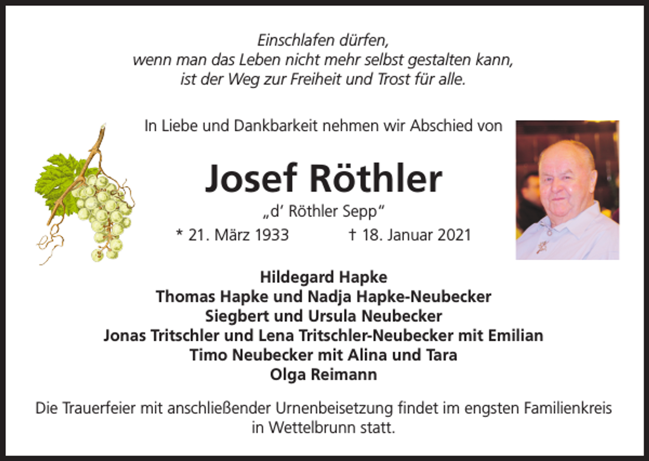 <p>Einschlafen dürfen,<br />wenn man das Leben nicht mehr selbst gestalten kann,<br />ist der Weg zur Freiheit und Trost für alle.<br />In Liebe und Dankbarkeit nehmen wir Abschied von</p><p>Josef Röthler<br />„d’ Röthler Sepp“<br />* 21. März 1933<br />† 18. Januar 2021<br />Hildegard Hapke<br />Thomas Hapke und Nadja Hapke-Neubecker<br />Siegbert und Ursula Neubecker<br />Jonas Tritschler und Lena Tritschler-Neubecker mit Emilian<br />Timo Neubecker mit Alina und Tara<br />Olga Reimann<br />Die Trauerfeier mit anschließender Urnenbeisetzung findet im engsten Familienkreis<br />in Wettelbrunn statt.</p>