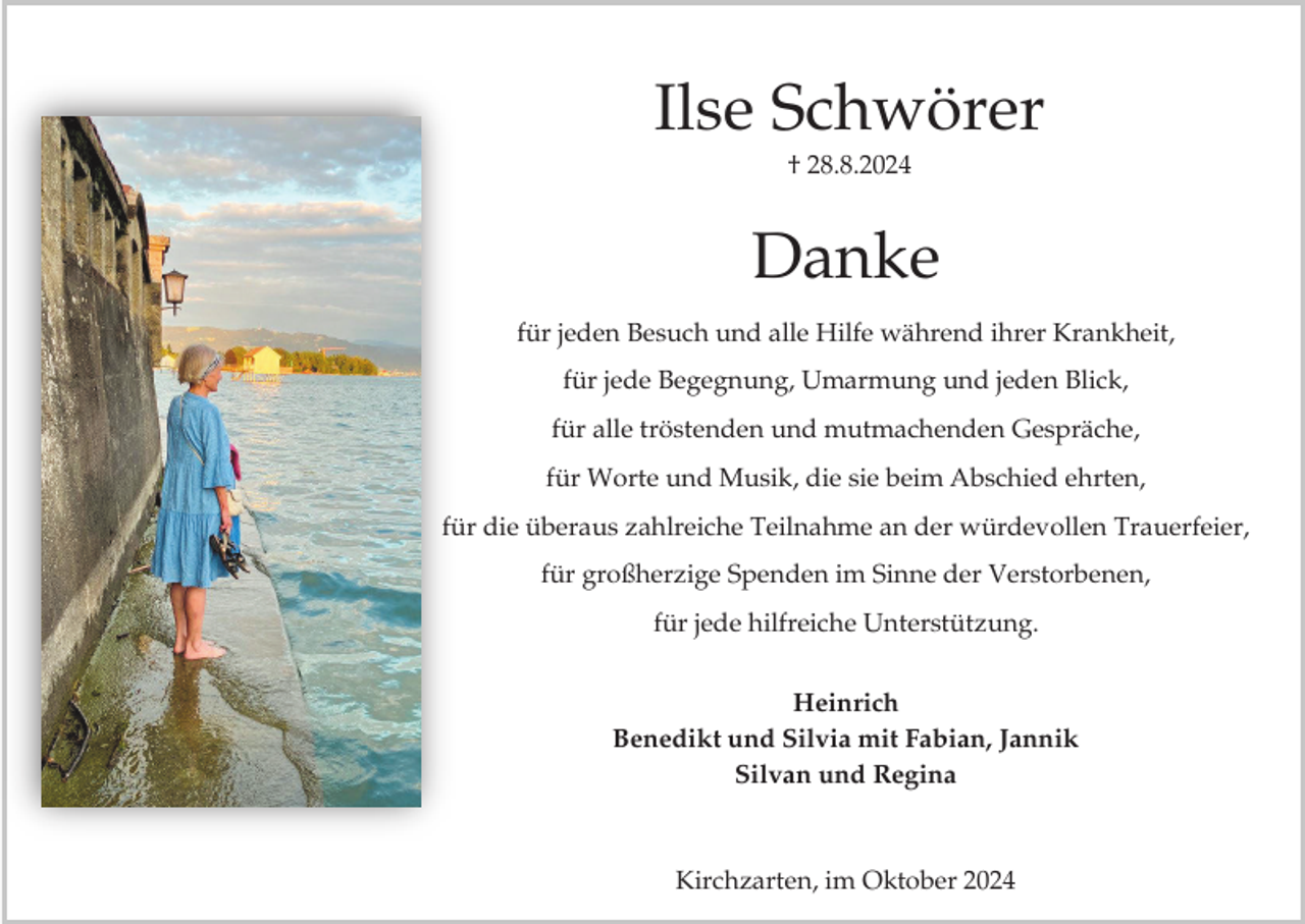 <p>Ilse Schwörer<br />† 28.8.2024</p><p>Danke<br />für jeden Besuch und alle Hilfe während ihrer Krankheit,<br />für jede Begegnung, Umarmung und jeden Blick,<br />für alle tröstenden und mutmachenden Gespräche,</p><p>für Worte und Musik, die sie beim Abschied ehrten,<br />für die überaus zahlreiche Teilnahme an der würdevollen Trauerfeier,<br />für großherzige Spenden im Sinne der Verstorbenen,<br />für jede hilfreiche Unterstützung.<br />Heinrich<br />Benedikt und Silvia mit Fabian, Jannik<br />Silvan und Regina</p><p>Kirchzarten, im Oktober 2024</p>
