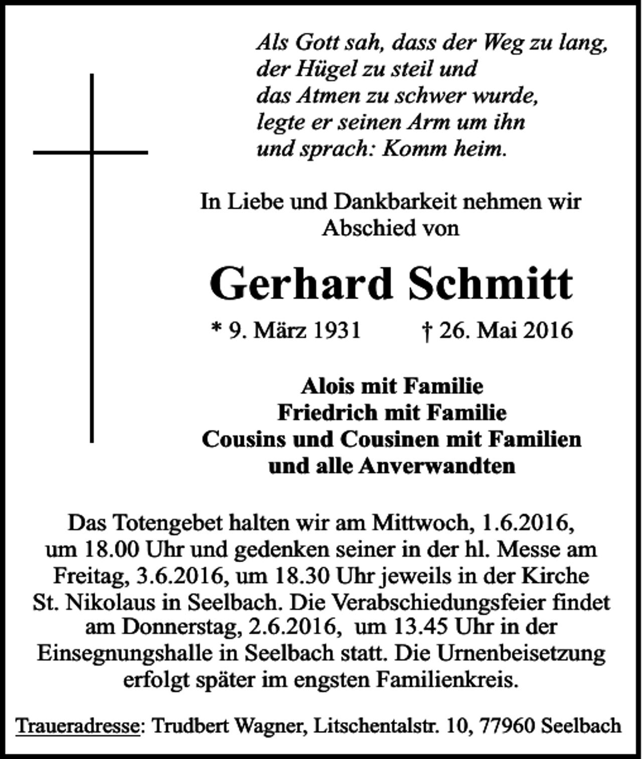 <p>Als Gott sah, dass der Weg zu lang,<br />der Hügel zu steil und<br />das Atmen zu schwer wurde,<br />legte er seinen Arm um ihn<br />und sprach: Komm heim.<br />In Liebe und Dankbarkeit nehmen wir<br />Abschied von</p><p>Gerhard Schmitt<br />* 9. März 1931</p><p>† 26. Mai 2016</p><p>Alois mit Familie<br />Friedrich mit Familie<br />Cousins und Cousinen mit Familien<br />und alle Anverwandten<br />Das Totengebet halten wir am Mittwoch, 1.6.2016,<br />um 18.00 Uhr und gedenken seiner in der hl. Messe am<br />Freitag, 3.6.2016, um 18.30 Uhr jeweils in der Kirche<br />St. Nikolaus in Seelbach. Die Verabschiedungsfeier findet<br />am Donnerstag, 2.6.2016, um 13.45 Uhr in der<br />Einsegnungshalle in Seelbach statt. Die Urnenbeisetzung<br />erfolgt später im engsten Familienkreis.<br />Traueradresse: Trudbert Wagner, Litschentalstr. 10, 77960 Seelbach</p>