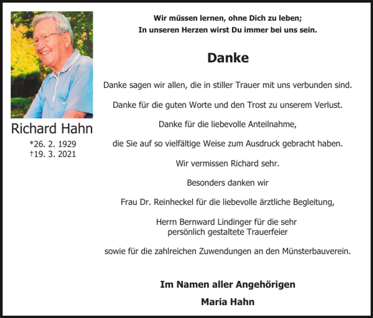 <p>Wir müssen lernen, ohne Dich zu leben;<br />In unseren Herzen wirst Du immer bei uns sein.</p><p>Danke<br />Danke sagen wir allen, die in stiller Trauer mit uns verbunden sind.<br />Danke für die guten Worte und den Trost zu unserem Verlust.</p><p>Richard Hahn</p><p>Danke für die liebevolle Anteilnahme,</p><p>*26. 2. 1929<br />†19. 3. 2021</p><p>die Sie auf so vielfältige Weise zum Ausdruck gebracht haben.<br />Wir vermissen Richard sehr.<br />Besonders danken wir<br />Frau Dr. Reinheckel für die liebevolle ärztliche Begleitung,<br />Herrn Bernward Lindinger für die sehr<br />persönlich gestaltete Trauerfeier<br />sowie für die zahlreichen Zuwendungen an den Münsterbauverein.</p><p>Im Namen aller Angehörigen<br />Maria Hahn</p>