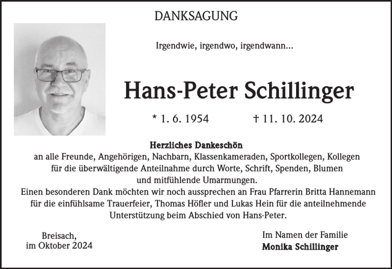 <p>DANKSAGUNG<br />DANKSAGUNG<br />Irgendwie,<br />irgendwo,<br />irgendwann...<br />Irgendwie,<br />irgendwo,<br />irgendwann...</p><p>Hans-Peter<br />Hans-PeterSchillinger<br />Schillinger<br />* 1.*6.<br />1.1954<br />6. 1954</p><p>† 11.<br />10.10.<br />2024<br />† 11.<br />2024</p><p>H e r zHlei crhzel ischDeasnD<br />keasnckheösnch ö n<br />an alle<br />Freunde,<br />Angehörigen,<br />Nachbarn,<br />Klassenkameraden,<br />Sportkollegen,<br />Kollegen<br />an alle<br />Freunde,<br />Angehörigen,<br />Nachbarn,<br />Klassenkameraden,<br />Sportkollegen,<br />Kollegen<br />für die<br />Anteilnahme<br />durch<br />Worte,<br />Schrift,<br />Spenden,<br />Blumen<br />für überwältigende<br />die überwältigende<br />Anteilnahme<br />durch<br />Worte,<br />Schrift,<br />Spenden,<br />Blumen<br />und und<br />mitfühlende<br />Umarmungen.<br />mitfühlende<br />Umarmungen.<br />Einen<br />besonderen<br />Dank<br />möchten<br />wir wir<br />nochnoch<br />aussprechen<br />an Frau<br />Pfarrerin<br />Britta<br />Hannemann<br />Einen<br />besonderen<br />Dank<br />möchten<br />aussprechen<br />an Frau<br />Pfarrerin<br />Britta<br />Hannemann<br />für die<br />Trauerfeier,<br />Thomas<br />Höfler<br />undund<br />Lukas<br />HeinHein<br />für die<br />für einfühlsame<br />die einfühlsame<br />Trauerfeier,<br />Thomas<br />Höfler<br />Lukas<br />für anteilnehmende<br />die anteilnehmende<br />Unterstützung<br />beimbeim<br />Abschied<br />von von<br />Hans-Peter.<br />Unterstützung<br />Abschied<br />Hans-Peter.</p><p>Breisach,<br />Breisach,<br />im Oktober<br />2024<br />im Oktober<br />2024</p><p>Im Namen<br />der der<br />Familie<br />Im Namen<br />Familie<br />M o nMi koan Si kcah iSlcl ihnigl leirn ge r</p>