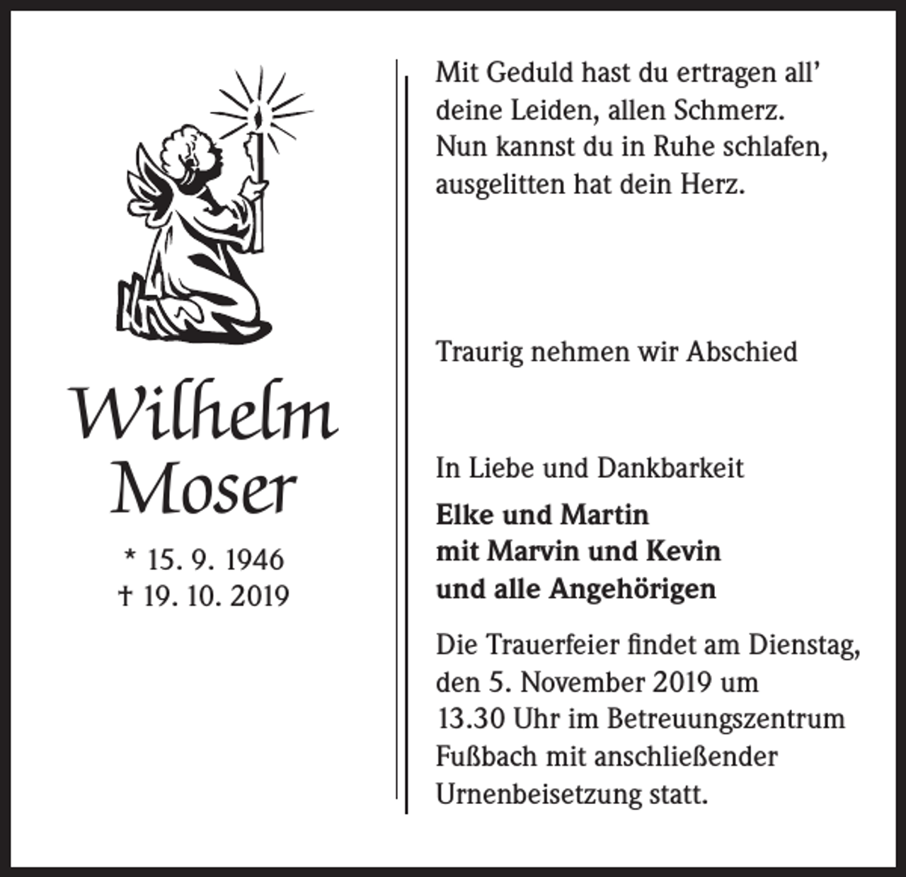 <p>Mit Geduld hast du ertragen all’<br />deine Leiden, allen Schmerz.<br />Nun kannst du in Ruhe schlafen,<br />ausgelitten hat dein Herz.</p><p>Wilhelm<br />Moser<br />* 15. 9. 1946<br />† 19. 10. 2019</p><p>Traurig nehmen wir Abschied</p><p>In Liebe und Dankbarkeit<br />Elke und Martin<br />mit Marvin und Kevin<br />und alle Angehörigen<br />Die Trauerfeier findet am Dienstag,<br />den 5. November 2019 um<br />13.30 Uhr im Betreuungszentrum<br />Fußbach mit anschließender<br />Urnenbeisetzung statt.</p>