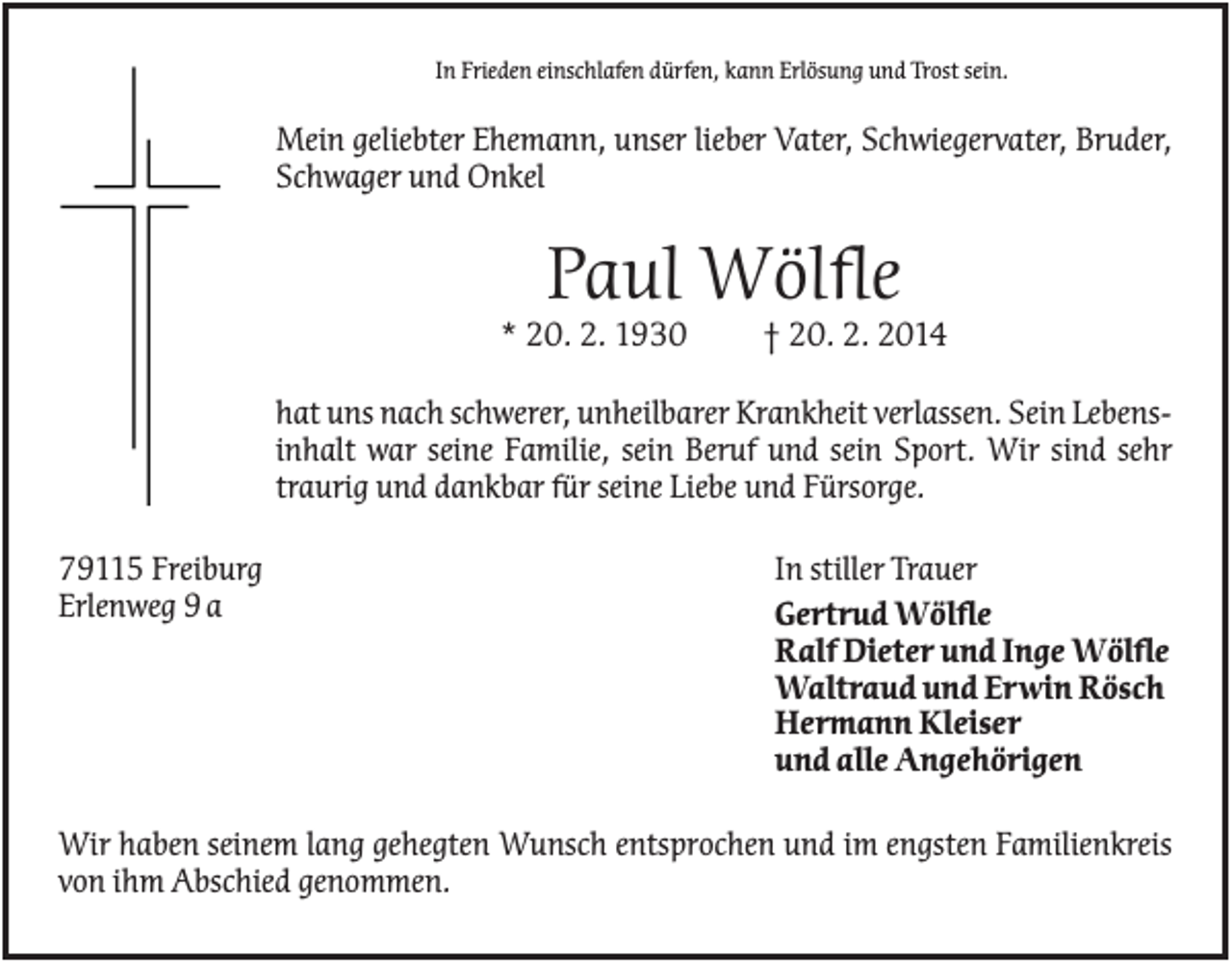 <p>In Frieden einschlafen dürfen, kann Erlösung und Trost sein.</p><p>Mein geliebter Ehemann, unser lieber Vater, Schwiegervater, Bruder,<br />Schwager und Onkel</p><p>Paul Wölfle<br />* 20. 2. 1930</p><p>† 20. 2. 2014</p><p>hat uns nach schwerer, unheilbarer Krankheit verlassen. Sein Lebensinhalt war seine Familie, sein Beruf und sein Sport. Wir sind sehr<br />traurig und dankbar für seine Liebe und Fürsorge.<br />79115 Freiburg<br />Erlenweg 9 a</p><p>In stiller Trauer<br />Gertrud Wölfle<br />Ralf Dieter und Inge Wölfle<br />Waltraud und Erwin Rösch<br />Hermann Kleiser<br />und alle Angehörigen</p><p>Wir haben seinem lang gehegten Wunsch entsprochen und im engsten Familienkreis<br />von ihm Abschied genommen.</p>