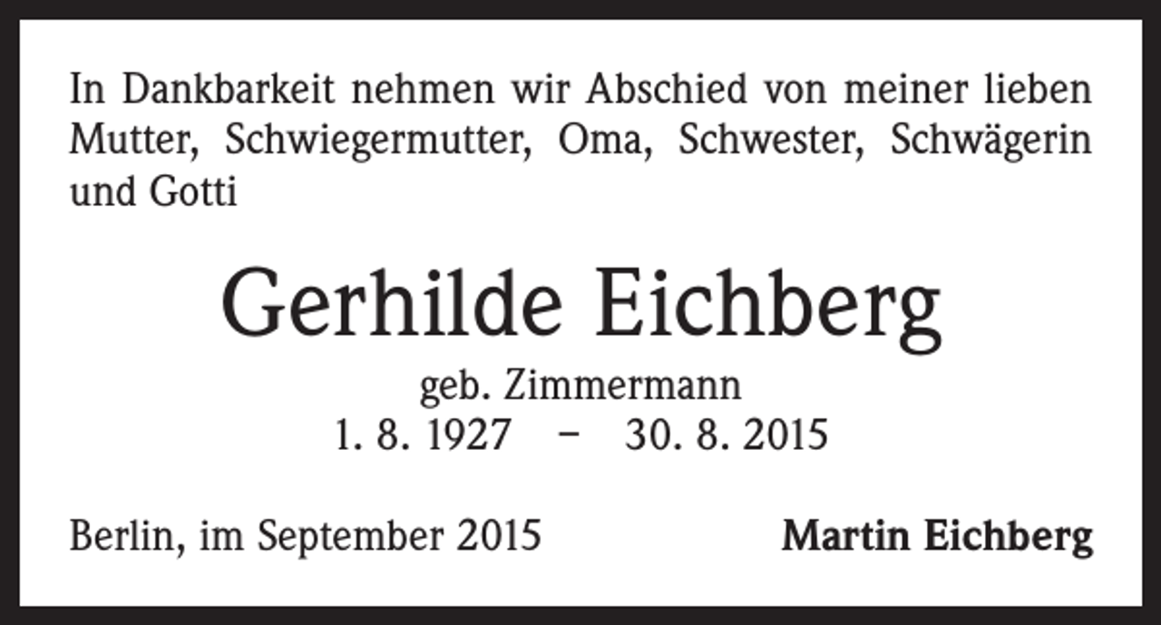 <p>In Dankbarkeit nehmen wir Abschied von meiner lieben<br />Mutter, Schwiegermutter, Oma, Schwester, Schwägerin<br />und Gotti</p><p>Gerhilde Eichberg<br />geb. Zimmermann<br />1. 8. 1927 – 30. 8. 2015</p><p>Berlin, im September 2015</p><p>Martin Eichberg</p>