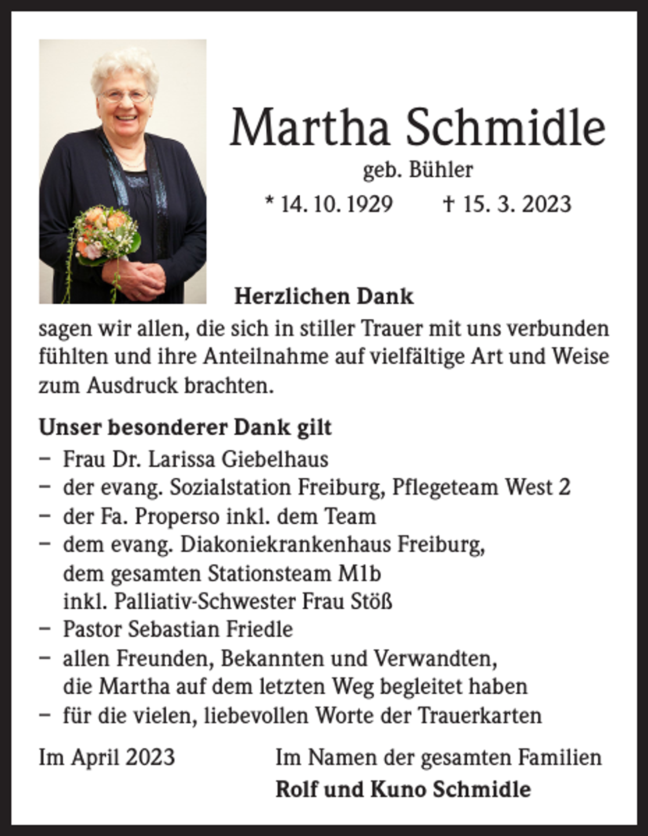 <p>Martha Schmidle<br />geb. Bühler<br />* 14. 10. 1929 † 15. 3. 2023</p><p>Herzlichen Dank<br />sagen wir allen, die sich in stiller Trauer mit uns verbunden<br />fühlten und ihre Anteilnahme auf vielfältige Art und Weise<br />zum Ausdruck brachten.<br />Unser besonderer Dank gilt<br />– Frau Dr. Larissa Giebelhaus<br />– der evang. Sozialstation Freiburg, Pflegeteam West 2<br />– der Fa. Properso inkl. dem Team<br />– dem evang. Diakoniekrankenhaus Freiburg,<br />dem gesamten Stationsteam M1b<br />inkl. Palliativ-Schwester Frau Stöß<br />– Pastor Sebastian Friedle<br />– allen Freunden, Bekannten und Verwandten,<br />die Martha auf dem letzten Weg begleitet haben<br />– für die vielen, liebevollen Worte der Trauerkarten<br />Im April 2023</p><p>Im Namen der gesamten Familien<br />Rolf und Kuno Schmidle</p>