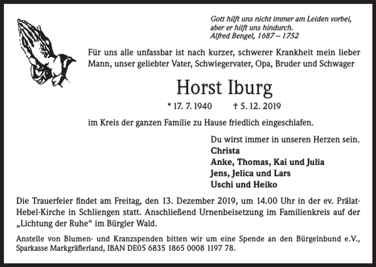 <p>Gott hilft uns nicht immer am Leiden vorbei,<br />aber er hilft uns hindurch.<br />Alfred Bengel, 1687 – 1752</p><p>Für uns alle unfassbar ist nach kurzer, schwerer Krankheit mein lieber<br />Mann, unser geliebter Vater, Schwiegervater, Opa, Bruder und Schwager</p><p>Horst Iburg<br />* 17. 7. 1940</p><p>† 5. 12. 2019</p><p>im Kreis der ganzen Familie zu Hause friedlich eingeschlafen.<br />Du wirst immer in unseren Herzen sein.<br />Christa<br />Anke, Thomas, Kai und Julia<br />Jens, Jelica und Lars<br />Uschi und Heiko<br />Die Trauerfeier findet am Freitag, den 13. Dezember 2019, um 14.00 Uhr in der ev. PrälatHebel-Kirche in Schliengen statt. Anschließend Urnenbeisetzung im Familienkreis auf der<br />„Lichtung der Ruhe“ im Bürgler Wald.<br />Anstelle von Blumen- und Kranzspenden bitten wir um eine Spende an den Bürgelnbund e.V.,<br />Sparkasse Markgräflerland, IBAN DE05 6835 1865 0008 1198.</p>