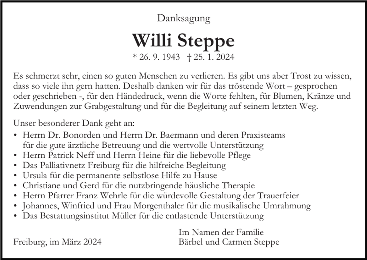 Danksagung
Willi Steppe
* 26. 9. 1943 † 25. 1. 2024
Es schmerzt sehr, einen so guten Menschen zu verlieren. Es gibt uns aber Trost zu wissen, dass so viele ihn gern hatten. Deshalb danken wir für das tröstende Wort – gesprochen oder geschrieben -, für den Händedruck, wenn die Worte fehlten, für Blumen, Kränze und Zuwendungen zur Grabgestaltung und für die Begleitung auf seinem letzten Weg.
Unser besonderer Dank geht an:
Herrn Dr. Bonorden und Herrn Dr. Baermann und deren Praxisteams für die gute ärztliche Betreuung und die wertvolle Unterstützung
Herrn Patrick Neff und Herrn Heine für die liebevolle Pflege
Das Palliativnetz Freiburg für die hilfreiche Begleitung
Ursula für die permanente selbstlose Hilfe zu Hause
Christiane und Gerd für die nutzbringende häusliche Therapie
Herrn Pfarrer Franz Wehrle für die würdevolle Gestaltung der Trauerfeier
Johannes, Winfried und Frau Morgenthaler für die musikalische Umrahmung
Das Bestattungsinstitut Müller für die entlastende Unterstützung
Freiburg, im März 2024 
Im Namen der Familie
Bärbel und Carmen Steppe