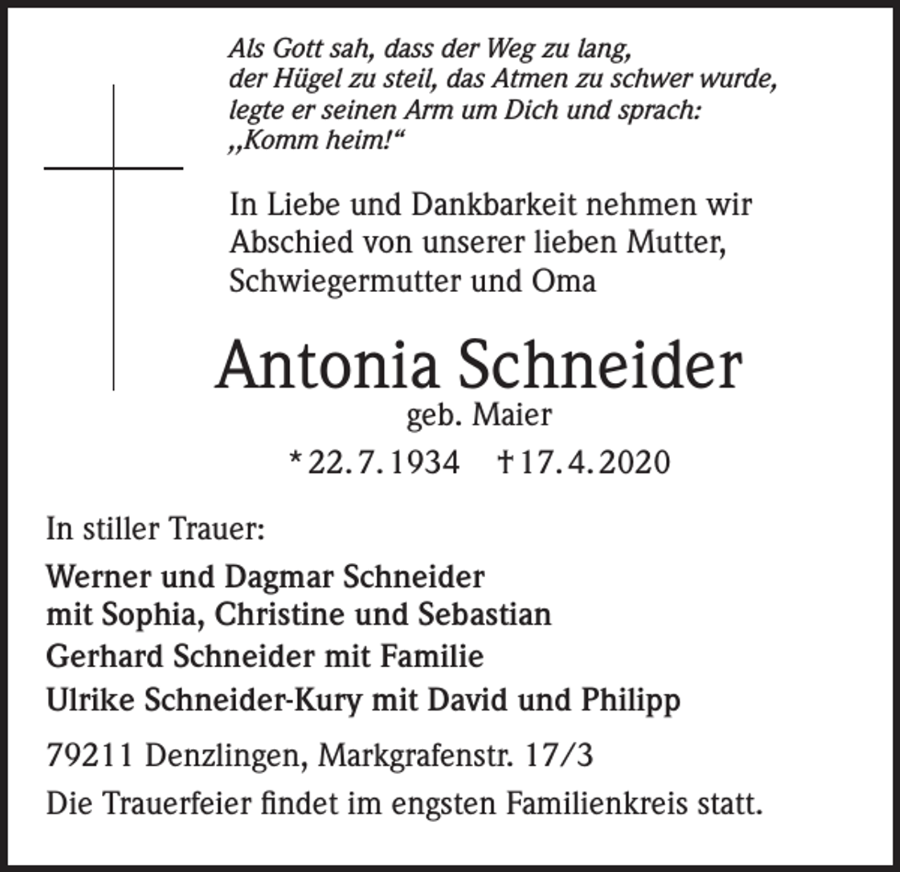 <p>Als Gott sah, dass der Weg zu lang,<br />der Hügel zu steil, das Atmen zu schwer wurde,<br />legte er seinen Arm um Dich und sprach:<br />,,Komm heim!“</p><p>In Liebe und Dankbarkeit nehmen wir<br />Abschied von unserer lieben Mutter,<br />Schwiegermutter und Oma</p><p>Antonia Schneider<br />geb. Maier<br />* 22. 7. 1934 † 17. 4. 2020</p><p>In stiller Trauer:<br />Werner und Dagmar Schneider<br />mit Sophia, Christine und Sebastian<br />Gerhard Schneider mit Familie<br />Ulrike Schneider-Kury mit David und Philipp<br />79211 Denzlingen, Markgrafenstr. 17/3<br />Die Trauerfeier findet im engsten Familienkreis statt.</p>