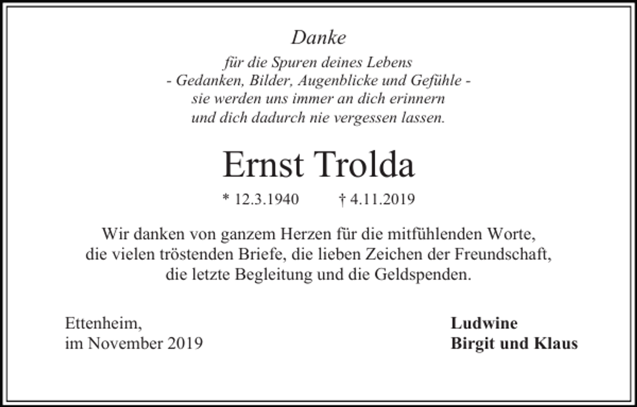 <p>Danke<br />für die Spuren deines Lebens<br />- Gedanken, Bilder, Augenblicke und Gefühle sie werden uns immer an dich erinnern<br />und dich dadurch nie vergessen lassen.</p><p>Ernst Trolda<br />* 12.3.1940</p><p>† 4.11.2019</p><p>Wir danken von ganzem Herzen für die mitfühlenden Worte,<br />die vielen tröstenden Briefe, die lieben Zeichen der Freundschaft,<br />die letzte Begleitung und die Geldspenden.<br />Ettenheim,<br />im November 2019</p><p>Ludwine<br />Birgit und Klaus</p>
