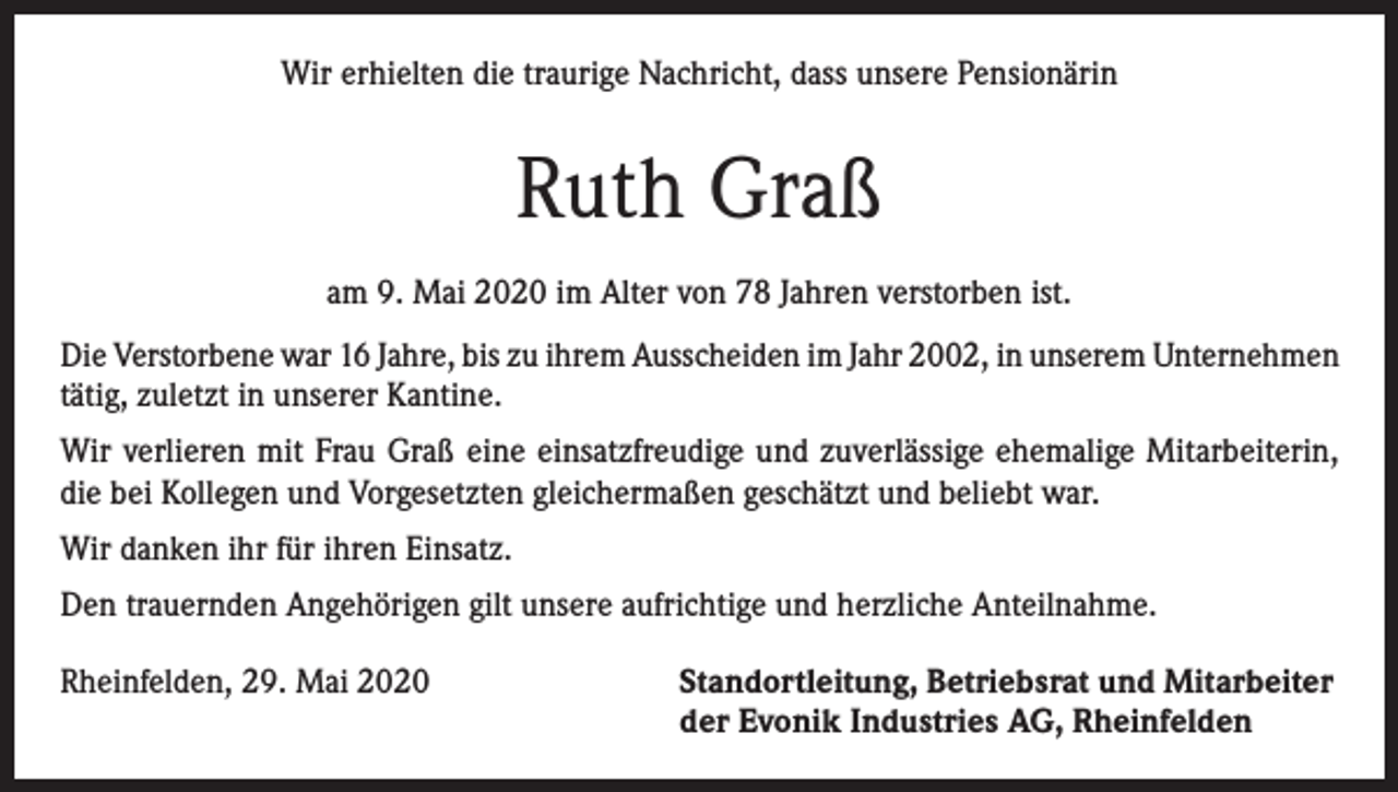 <p>Wir erhielten die traurige Nachricht, dass unsere Pensionärin</p><p>Ruth Graß<br />am 9. Mai 2020 im Alter von 78 Jahren verstorben ist.<br />Die Verstorbene war 16 Jahre, bis zu ihrem Ausscheiden im Jahr 2002, in unserem Unternehmen<br />tätig, zuletzt in unserer Kantine.<br />Wir verlieren mit Frau Graß eine einsatzfreudige und zuverlässige ehemalige Mitarbeiterin,<br />die bei Kollegen und Vorgesetzten gleichermaßen geschätzt und beliebt war.<br />Wir danken ihr für ihren Einsatz.<br />Den trauernden Angehörigen gilt unsere aufrichtige und herzliche Anteilnahme.<br />Rheinfelden, 29. Mai 2020 Standortleitung, Betriebsrat und Mitarbeiter<br />der Evonik Industries AG, Rheinfelden</p>
