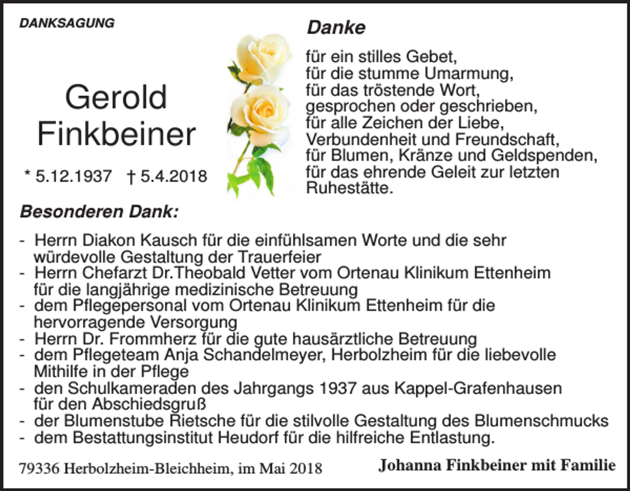 <p>DANKSAGUNG</p><p>Gerold<br />Finkbeiner<br />* 5.12.1937 † 5.4.2018</p><p>Danke<br />für ein stilles Gebet,<br />für die stumme Umarmung,<br />für das tröstende Wort,<br />gesprochen oder geschrieben,<br />für alle Zeichen der Liebe,<br />Verbundenheit und Freundschaft,<br />für Blumen, Kränze und Geldspenden,<br />für das ehrende Geleit zur letzten<br />Ruhestätte.</p><p>Besonderen Dank:<br />- Herrn Diakon Kausch für die einfühlsamen Worte und die sehr<br />würdevolle Gestaltung der Trauerfeier<br />- Herrn Chefarzt Dr.Theobald Vetter vom Ortenau Klinikum Ettenheim<br />für die langjährige medizinische Betreuung<br />- dem Pflegepersonal vom Ortenau Klinikum Ettenheim für die<br />hervorragende Versorgung<br />- Herrn Dr. Frommherz für die gute hausärztliche Betreuung<br />- dem Pflegeteam Anja Schandelmeyer, Herbolzheim für die liebevolle<br />Mithilfe in der Pflege<br />- den Schulkameraden des Jahrgangs 1937 aus Kappel-Grafenhausen<br />für den Abschiedsgruß<br />- der Blumenstube Rietsche für die stilvolle Gestaltung des Blumenschmucks<br />- dem Bestattungsinstitut Heudorf für die hilfreiche Entlastung.<br />79336 Herbolzheim-Bleichheim, im Mai 2018</p><p>Johanna Finkbeiner mit Familie</p>