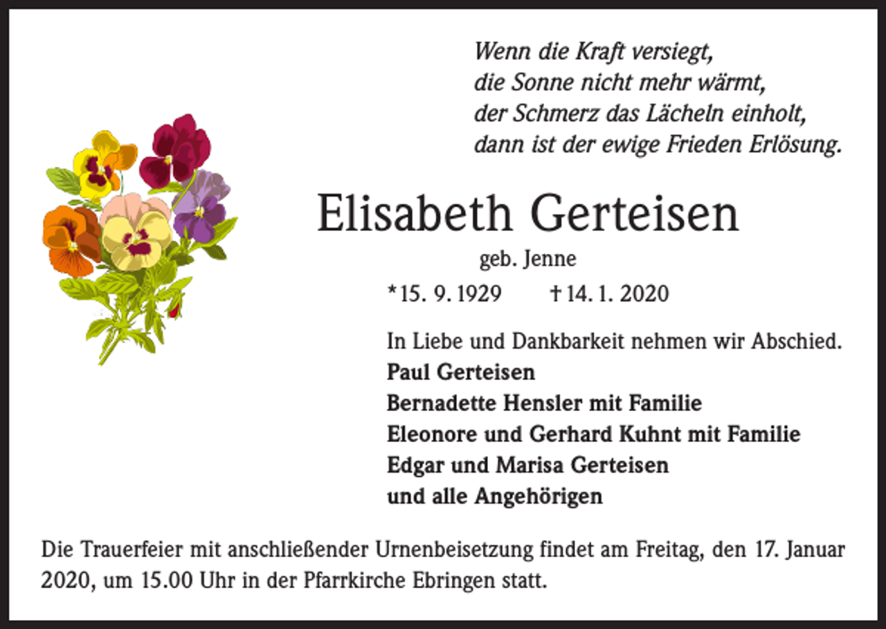 <p>Wenn die Kraft versiegt,<br />die Sonne nicht mehr wärmt,<br />der Schmerz das Lächeln einholt,<br />dann ist der ewige Frieden Erlösung.</p><p>Elisabeth Gerteisen<br />geb. Jenne<br />*15. 9. 1929 † 14. 1. 2020<br />In Liebe und Dankbarkeit nehmen wir Abschied.<br />Paul Gerteisen<br />Bernadette Hensler mit Familie<br />Eleonore und Gerhard Kuhnt mit Familie<br />Edgar und Marisa Gerteisen<br />und alle Angehörigen<br />Die Trauerfeier mit anschließender Urnenbeisetzung findet am Freitag, den 17. Januar<br />2020, um 15.00 Uhr in der Pfarrkirche Ebringen statt.</p>