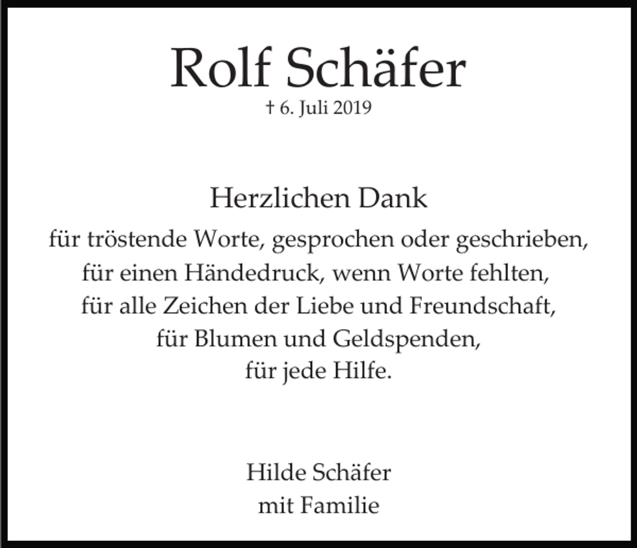 <p>Rolf Schäfer<br />† 6. Juli 2019</p><p>Herzlichen Dank<br />für tröstende Worte, gesprochen oder geschrieben,<br />für einen Händedruck, wenn Worte fehlten,<br />für alle Zeichen der Liebe und Freundschaft,<br />für Blumen und Geldspenden,<br />für jede Hilfe.</p><p>Hilde Schäfer<br />mit Familie</p>
