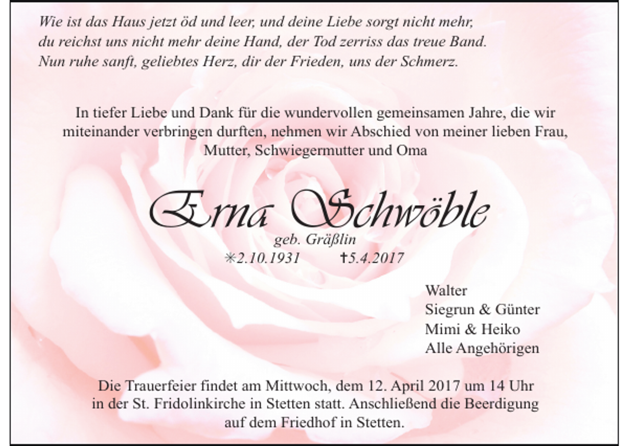<p>Wie ist das Haus jetzt öd und leer, und deine Liebe sorgt nicht mehr,<br />du reichst uns nicht mehr deine Hand, der Tod zerriss das treue Band.<br />Nun ruhe sanft, geliebtes Herz, dir der Frieden, uns der Schmerz.<br />In tiefer Liebe und Dank für die wundervollen gemeinsamen Jahre, die wir<br />miteinander verbringen durften, nehmen wir Abschied von meiner lieben Frau,<br />Mutter, Schwiegermutter und Oma</p><p>Erna Schwöble<br />geb. Gräßlin<br />✳2.10.1931<br />✝5.4.2017</p><p>Walter<br />Siegrun &amp; Günter<br />Mimi &amp; Heiko<br />Alle Angehörigen<br />Die Trauerfeier findet am Mittwoch, dem 12. April 2017 um 14 Uhr<br />in der St. Fridolinkirche in Stetten statt. Anschließend die Beerdigung<br />auf dem Friedhof in Stetten.</p>