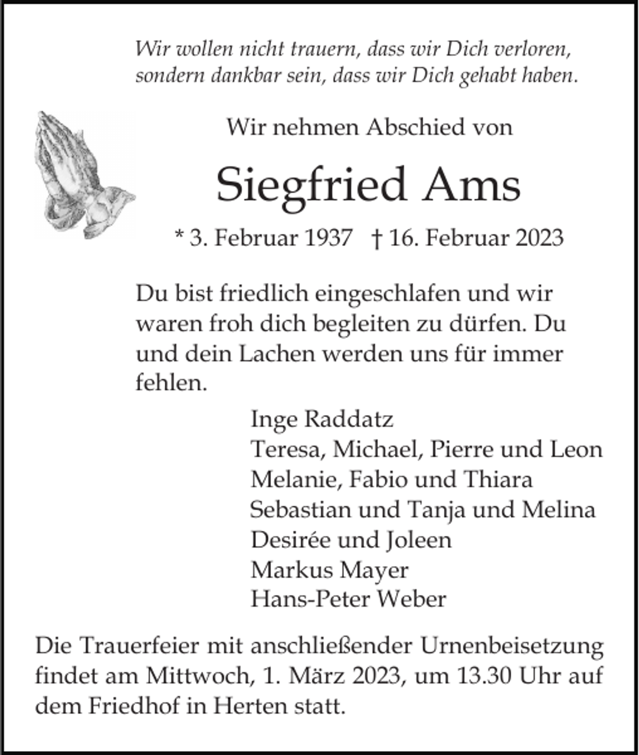 <p>Wir wollen nicht trauern, dass wir Dich verloren,<br />sondern dankbar sein, dass wir Dich gehabt haben.</p><p>Wir nehmen Abschied von</p><p>Siegfried Ams<br />* 3. Februar 1937 † 16. Februar 2023<br />Du bist friedlich eingeschlafen und wir<br />waren froh dich begleiten zu dürfen. Du<br />und dein Lachen werden uns für immer<br />fehlen.<br />Inge Raddatz<br />Teresa, Michael, Pierre und Leon<br />Melanie, Fabio und Thiara<br />Sebastian und Tanja und Melina<br />Desirée und Joleen<br />Markus Mayer<br />Hans-Peter Weber<br />Die Trauerfeier mit anschließender Urnenbeisetzung<br />findet am Mittwoch, 1. März 2023, um 13.30 Uhr auf<br />dem Friedhof in Herten statt.</p>