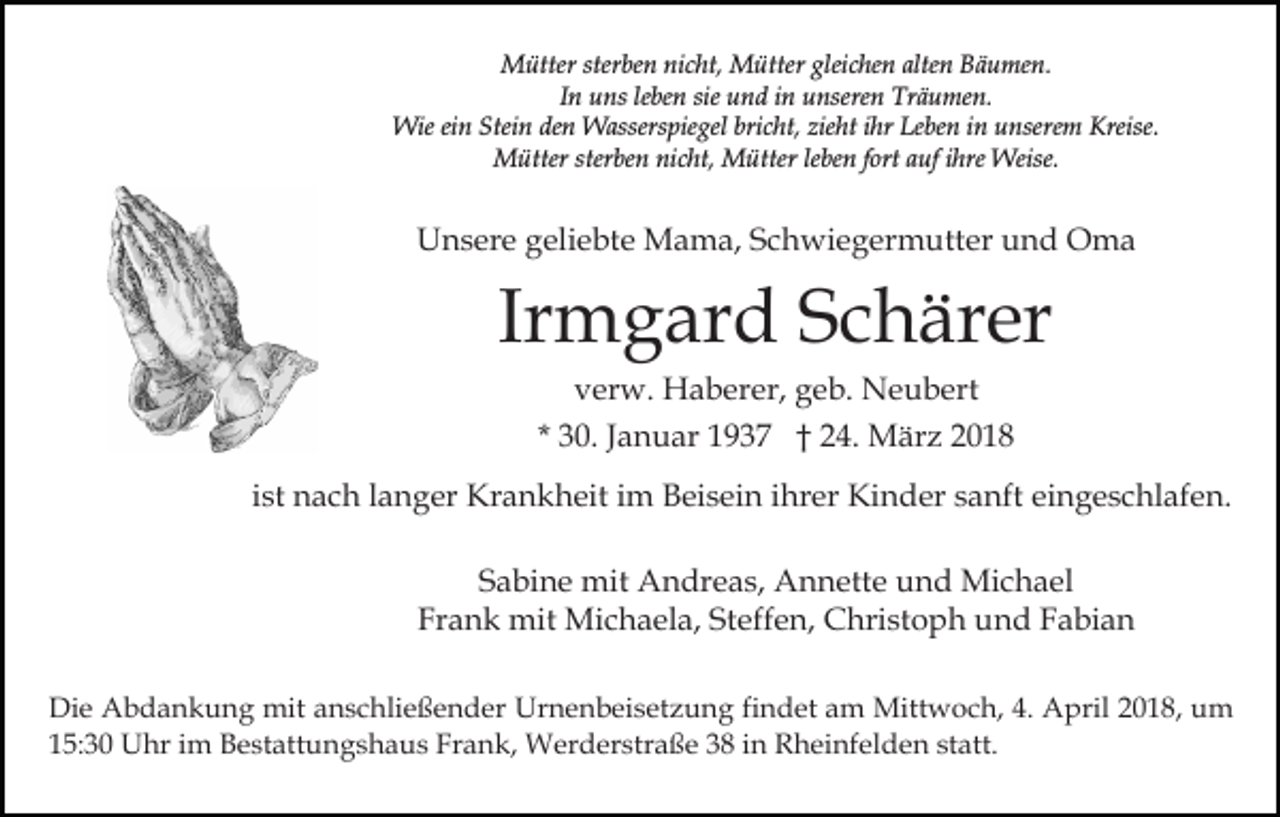 <p>sterben<br />MMütter<br />ütter ster<br />be n ninicht,<br />c ht, MMütter<br />ü tter gleichen<br />glei c he n alten<br />alte n Bäumen.<br />B ä u men.<br />IInn uns<br />u ns le<br />be n sie<br />sie und<br />u n d iinn unseren<br />unsere n Träumen.<br />Tr ä u me n.<br />leben<br />Wie<br />Stein<br />Wie eiein<br />n Stei<br />n deden<br />n WWasserspiegel<br />asser s pie gel bricht,<br />bri c ht, zieht<br />zie ht iihr<br />hr Leben<br />L e be n iinn unserem<br />u nsere m Kreise.<br />Kreise.<br />MMütter<br />ütter ster<br />be n ninicht,<br />c ht, MMütter<br />ü tter le<br />be n ffort<br />ort auf<br />a uf iihre<br />hre Weise.<br />Weise.<br />sterben<br />leben</p><p>UUnsere<br />n s er e ggeliebte<br />eli e bt e Mama,<br />M a m a, Schwiegermutter<br />S c h wi e g er m utt er und<br />u n d OOma<br />ma</p><p>Ir<br />m g ar d Schärer<br />S c h är er<br />Irmgard<br />vverw.<br />er w. Haberer,<br />H a b er er, ggeb.<br />e b. Neubert<br />N e u b ert</p><p>* 30.<br />3 0. JJanuar<br />a n u ar 1937<br />1 9 3 7 †† 24.<br />2 4. März<br />M är z<br />iist<br />st nach<br />n a c h llanger<br />a n g er Krankheit<br />Kr a n k heit iimm Beisein<br />B ei s ei n iihrer<br />hr er Kinder<br />Ki n d er ssanft<br />a nft eieingeschlafen.<br />n g e s c hl af e n .<br />SSabine<br />a bi n e mit<br />mit Andreas,<br />A n dr e a s, Annette<br />A n n ett e und<br />u n d Michael<br />Mi c h a el<br />Frank<br />Steffen,<br />Fr a n k mit<br />mit Michaela,<br />Mi c h a el a, St<br />e ff e n, Christoph<br />C hri st o p h und<br />u n d Fabian<br />F abi a n<br />Di e Abdankung<br />Die<br />A b d a n k u n g mit<br />mit aanschließender<br />n s c hli e ß e n d er Urnenbeisetzung<br />Ur n e n b ei s et z u n g fifindet<br />n d et am<br />a m Mittwoch,<br />Mitt w o c h, 4.4. AApril<br />pril 018,<br />0 1 8, uum<br />m<br />1 5: 3 0 Uhr<br />U hr iim<br />m Bestattungshaus<br />B e st att u n g s h a u s Fr<br />a n k, Werderstraße<br />W er d er s tr a ß e 38<br />3 8 iinn Rheinfelden<br />R h ei nf el d e n statt.<br />st att.<br />15:30<br />Frank,</p>