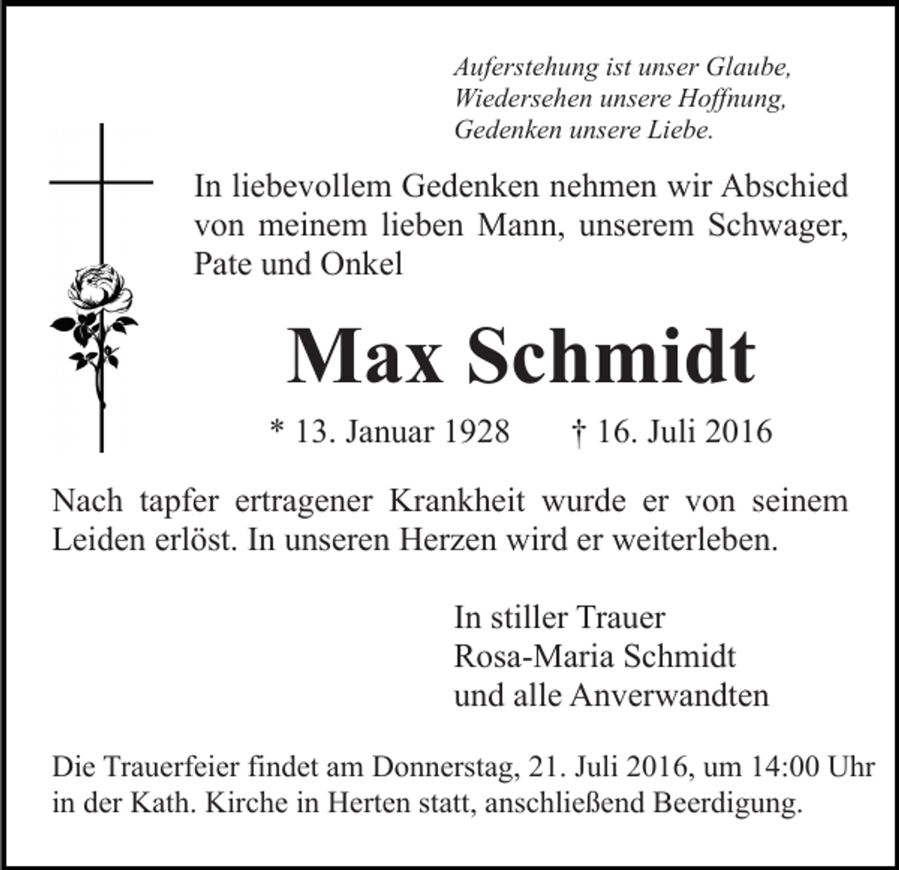<p>Auferstehung ist unser Glaube,<br />Wiedersehen unsere Hoffnung,<br />Gedenken unsere Liebe.</p><p>In liebevollem Gedenken nehmen wir Abschied<br />von meinem lieben Mann, unserem Schwager,<br />Pate und Onkel</p><p>Max Schmidt<br />* 13. Januar 1928</p><p>† 16. Juli 2016</p><p>Nach tapfer ertragener Krankheit wurde er von seinem<br />Leiden erlöst. In unseren Herzen wird er weiterleben.<br />In stiller Trauer<br />Rosa-Maria Schmidt<br />und alle Anverwandten<br />Die Trauerfeier findet am Donnerstag, 21. Juli 2016, um 14:00 Uhr<br />in der Kath. Kirche in Herten statt, anschließend Beerdigung.</p>