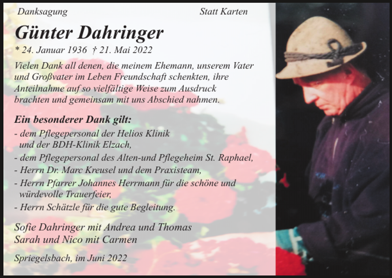 <p>Danksagung</p><p>Statt Karten</p><p>Günter Dahringer<br />* 24. Januar 1936 † 21. Mai 2022<br />Vielen Dank all denen, die meinem Ehemann, unserem Vater<br />und Großvater im Leben Freundschaft schenkten, ihre<br />Anteilnahme auf so vielfältige Weise zum Ausdruck<br />brachten und gemeinsam mit uns Abschied nahmen.</p><p>Ein besonderer Dank gilt:<br />- dem Pflegepersonal der Helios Klinik<br />und der BDH-Klinik Elzach,<br />- dem Pflegepersonal des Alten-und Pflegeheim St. Raphael,<br />- Herrn Dr. Marc Kreusel und dem Praxisteam,<br />- Herrn Pfarrer Johannes Herrmann für die schöne und<br />würdevolle Trauerfeier,<br />- Herrn Schätzle für die gute Begleitung.</p><p>Sofie Dahringer mit Andrea und Thomas<br />Sarah und Nico mit Carmen<br />Spriegelsbach, im Juni 2022</p>