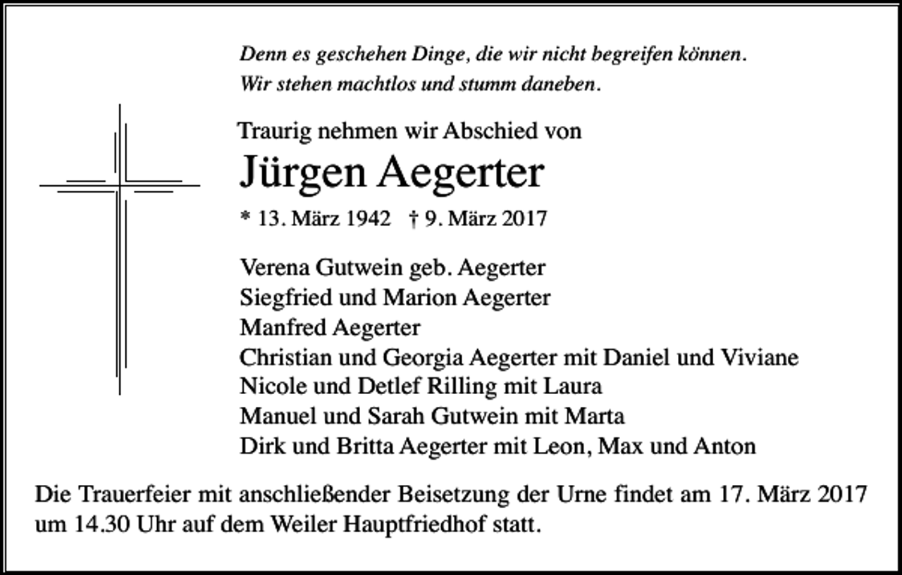 <p>Denn es geschehen Dinge, die wir nicht begreifen können.<br />Wir stehen machtlos und stumm daneben.</p><p>Traurig nehmen wir Abschied von</p><p>Jürgen Aegerter<br />* 13. März 1942 † 9. März 2017</p><p>Verena Gutwein geb. Aegerter<br />Siegfried und Marion Aegerter<br />Manfred Aegerter<br />Christian und Georgia Aegerter mit Daniel und Viviane<br />Nicole und Detlef Rilling mit Laura<br />Manuel und Sarah Gutwein mit Marta<br />Dirk und Britta Aegerter mit Leon, Max und Anton<br />Die Trauerfeier mit anschließender Beisetzung der Urne findet am 17. März 2017<br />um 14.30 Uhr auf dem Weiler Hauptfriedhof statt.</p>