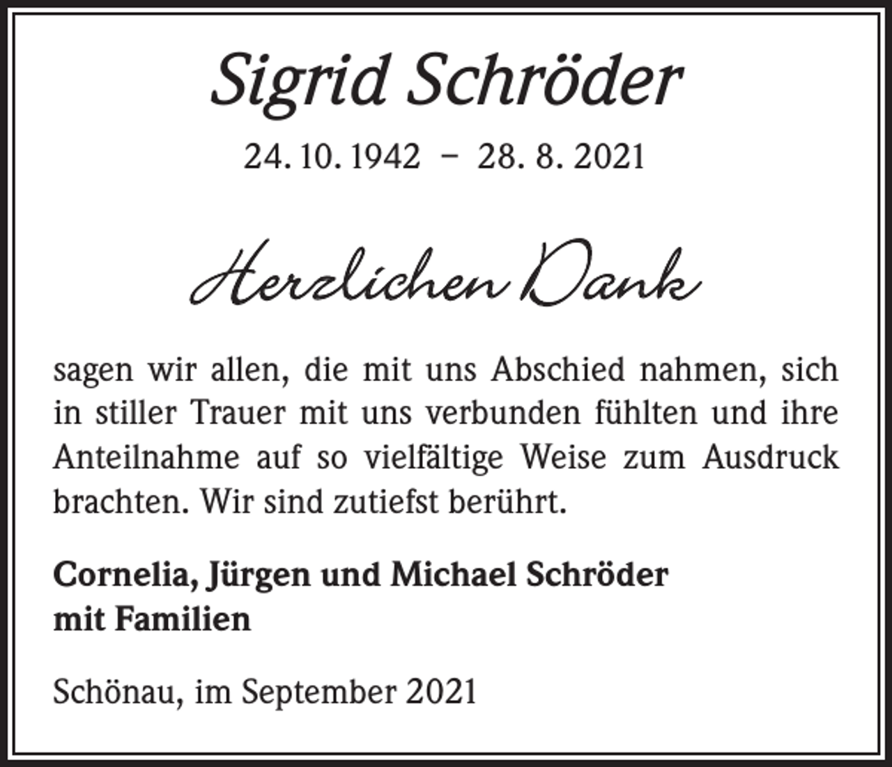 <p>Sigrid Schröder<br />24. 10. 1942 – 28. 8. 2021</p><p>Herzlichen Dank<br />sagen wir allen, die mit uns Abschied nahmen, sich<br />in stiller Trauer mit uns verbunden fühlten und ihre<br />Anteilnahme auf so vielfältige Weise zum Ausdruck<br />brachten. Wir sind zutiefst berührt.<br />Cornelia, Jürgen und Michael Schröder<br />mit Familien<br />Schönau, im September 2021</p>