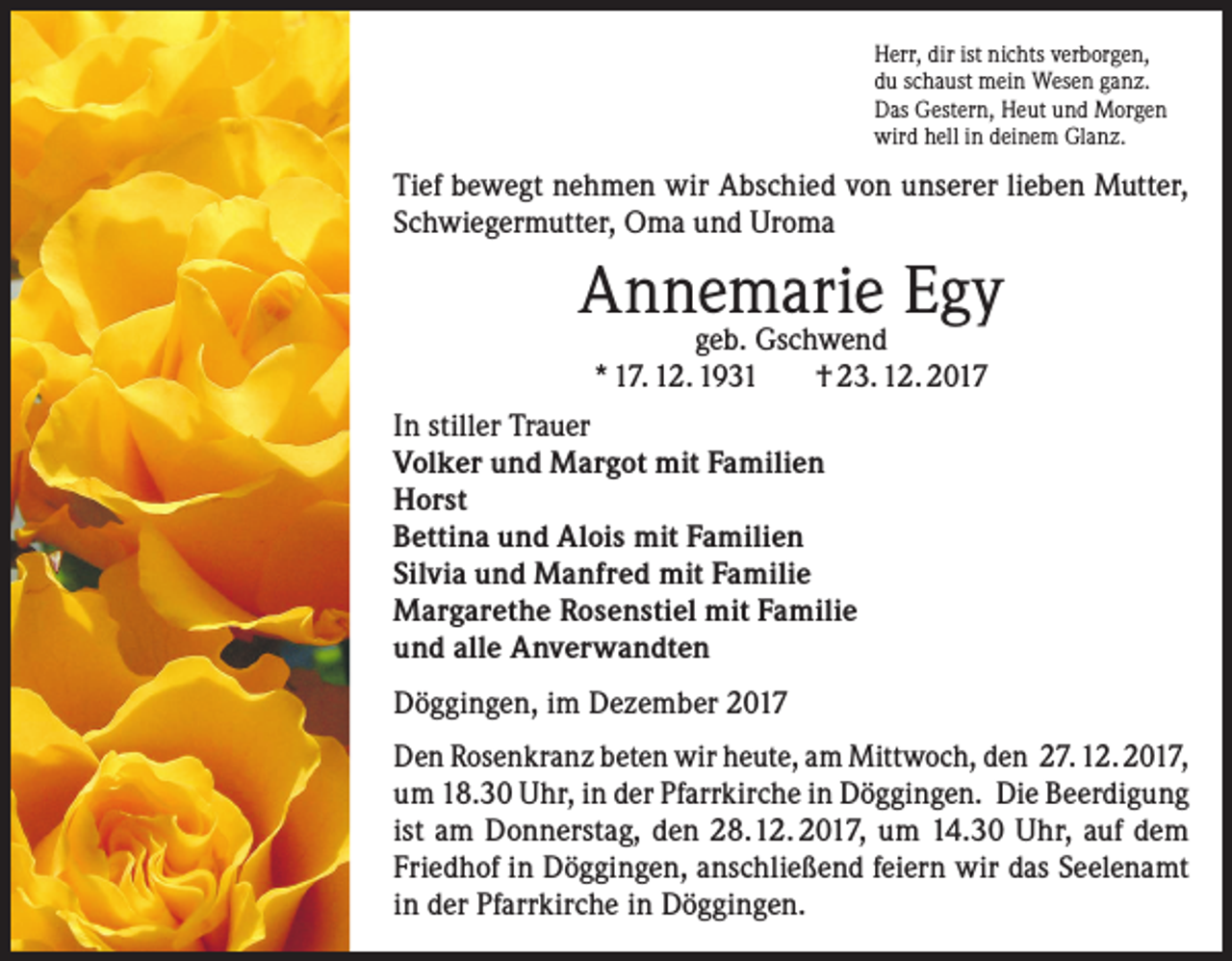 <p>Herr, dir ist nichts verborgen,<br />du schaust mein Wesen ganz.<br />Das Gestern, Heut und Morgen<br />wird hell in deinem Glanz.</p><p>Tief bewegt nehmen wir Abschied von unserer lieben Mutter,<br />Schwiegermutter, Oma und Uroma</p><p>Annemarie Egy<br />geb. Gschwend<br />* 17. 12. 1931<br />† 23. 12. 2017</p><p>In stiller Trauer<br />Volker und Margot mit Familien<br />Horst<br />Bettina und Alois mit Familien<br />Silvia und Manfred mit Familie<br />Margarethe Rosenstiel mit Familie<br />und alle Anverwandten<br />Döggingen, im Dezember 2017<br />Den Rosenkranz beten wir heute, am Mittwoch, den 27. 12. 2017,<br />um 18.30 Uhr, in der Pfarrkirche in Döggingen. Die Beerdigung<br />ist am Donnerstag, den 28. 12. 2017, um 14.30 Uhr, auf dem<br />Friedhof in Döggingen, anschließend feiern wir das Seelenamt<br />in der Pfarrkirche in Döggingen.</p>
