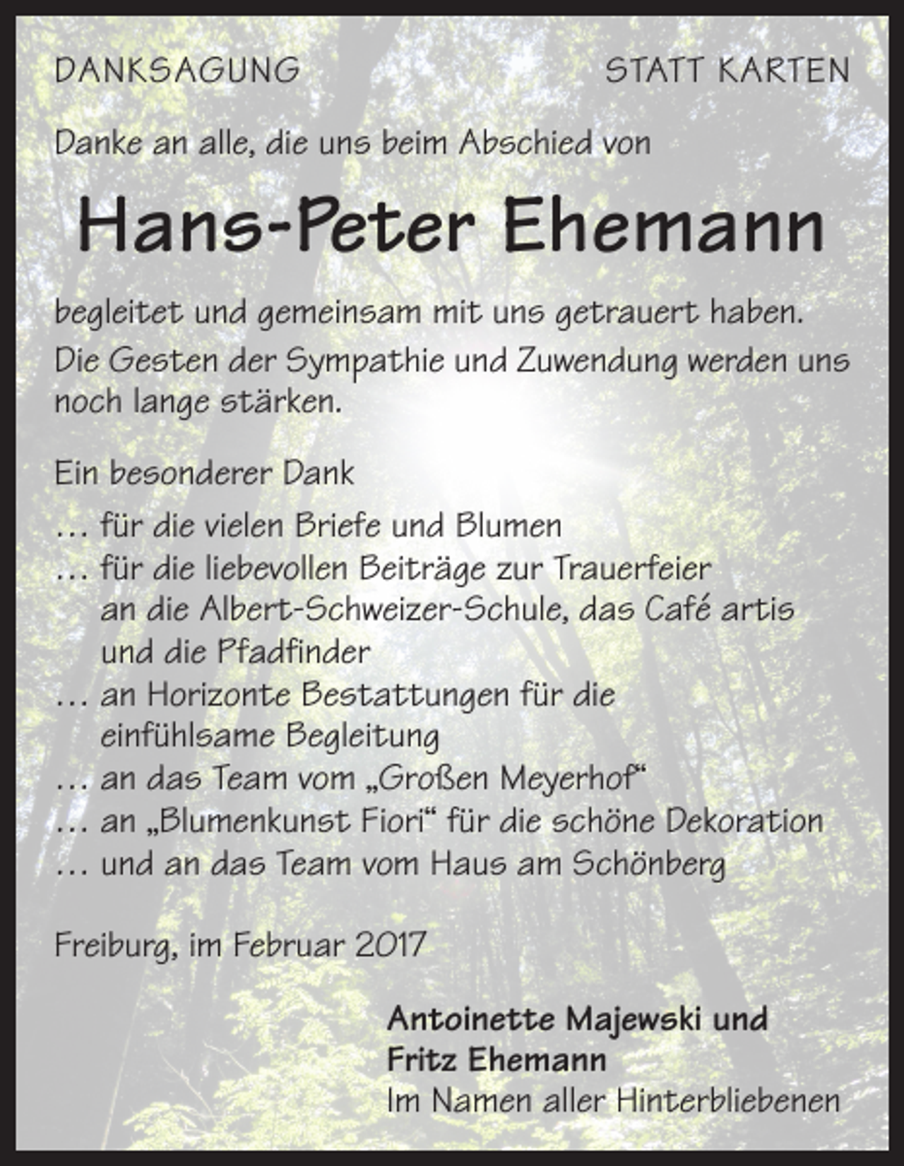 <p>DANKSAGUNG</p><p>STATT KARTEN</p><p>Danke an alle, die uns beim Abschied von</p><p>Hans-Peter Ehemann<br />begleitet und gemeinsam mit uns getrauert haben.<br />Die Gesten der Sympathie und Zuwendung werden uns<br />noch lange stärken.<br />Ein besonderer Dank<br />… für die vielen Briefe und Blumen<br />… für die liebevollen Beiträge zur Trauerfeier<br />an die Albert-Schweizer-Schule, das Café artis<br />und die Pfadfinder<br />… an Horizonte Bestattungen für die<br />einfühlsame Begleitung<br />… an das Team vom „Großen Meyerhof“<br />… an „Blumenkunst Fiori“ für die schöne Dekoration<br />… und an das Team vom Haus am Schönberg<br />Freiburg, im Februar 2017</p><p>Antoinette Majewski und<br />Fritz Ehemann<br />Im Namen aller Hinterbliebenen</p>