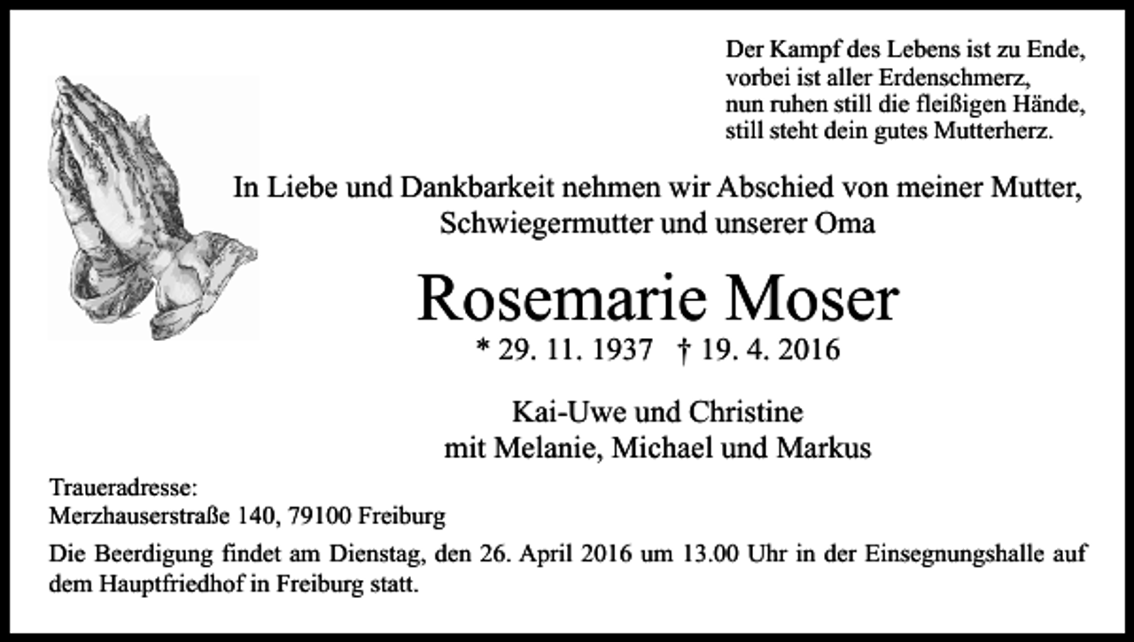 <p>Der Kampf des Lebens ist zu Ende,<br />vorbei ist aller Erdenschmerz,<br />nun ruhen still die fleißigen Hände,<br />still steht dein gutes Mutterherz.</p><p>In Liebe und Dankbarkeit nehmen wir Abschied von meiner Mutter,<br />Schwiegermutter und unserer Oma</p><p>Rosemarie Moser<br />* 29. 11. 1937 † 19. 4. 2016</p><p>Kai-Uwe und Christine<br />mit Melanie, Michael und Markus<br />Traueradresse:<br />Merzhauserstraße 140, 79100 Freiburg<br />Die Beerdigung findet am Dienstag, den 26. April 2016 um 13.00 Uhr in der Einsegnungshalle auf<br />dem Hauptfriedhof in Freiburg statt.</p>