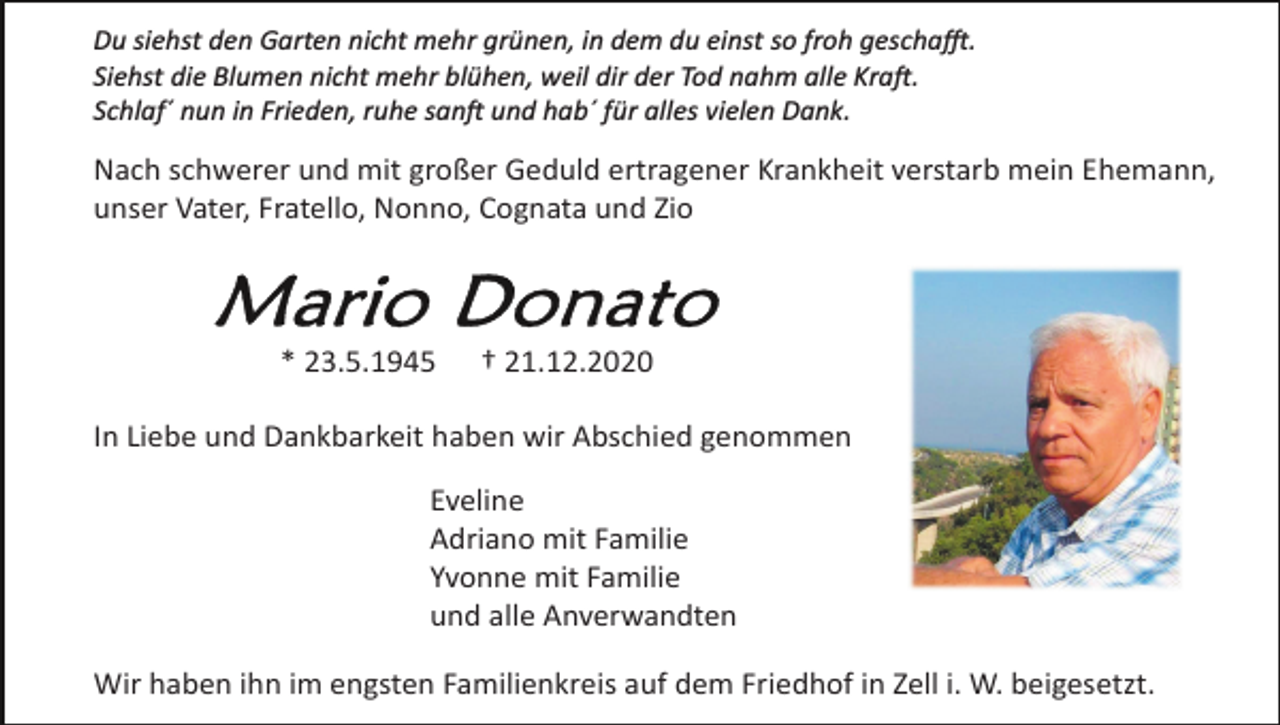 <p>Du siehst den Garten nicht mehr grünen, in dem du einst so froh geschafft.<br />Siehst die Blumen nicht mehr blühen, weil dir der Tod nahm alle Kraft.<br />Schlaf´ nun in Frieden, ruhe sanft und hab´ für alles vielen Dank.</p><p>Nach schwerer und mit großer Geduld ertragener Krankheit verstarb mein Ehemann,<br />unser Vater, Fratello, Nonno, Cognata und Zio</p><p>* 23.5.1945</p><p>† 21.12.2020</p><p>In Liebe und Dankbarkeit haben wir Abschied genommen<br />Eveline<br />Adriano mit Familie<br />Yvonne mit Familie<br />und alle Anverwandten<br />Wir haben ihn im engsten Familienkreis auf dem Friedhof in Zell i. W. beigesetzt.</p>