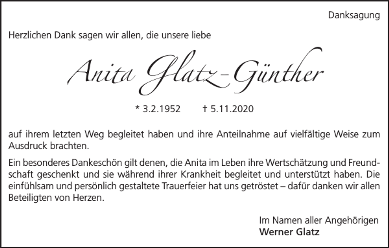<p>Danksagung<br />Herzlichen Dank sagen wir allen, die unsere liebe</p><p>Anita Glatz-Günther<br />* 3.2.1952</p><p>† 5.11.2020</p><p>auf ihrem letzten Weg begleitet haben und ihre Anteilnahme auf vielfältige Weise zum<br />Ausdruck brachten.<br />Ein besonderes Dankeschön gilt denen, die Anita im Leben ihre Wertschätzung und Freundschaft geschenkt und sie während ihrer Krankheit begleitet und unterstützt haben. Die<br />einfühlsam und persönlich gestaltete Trauerfeier hat uns getröstet – dafür danken wir allen<br />Beteiligten von Herzen.<br />Im Namen aller Angehörigen<br />Werner Glatz</p>