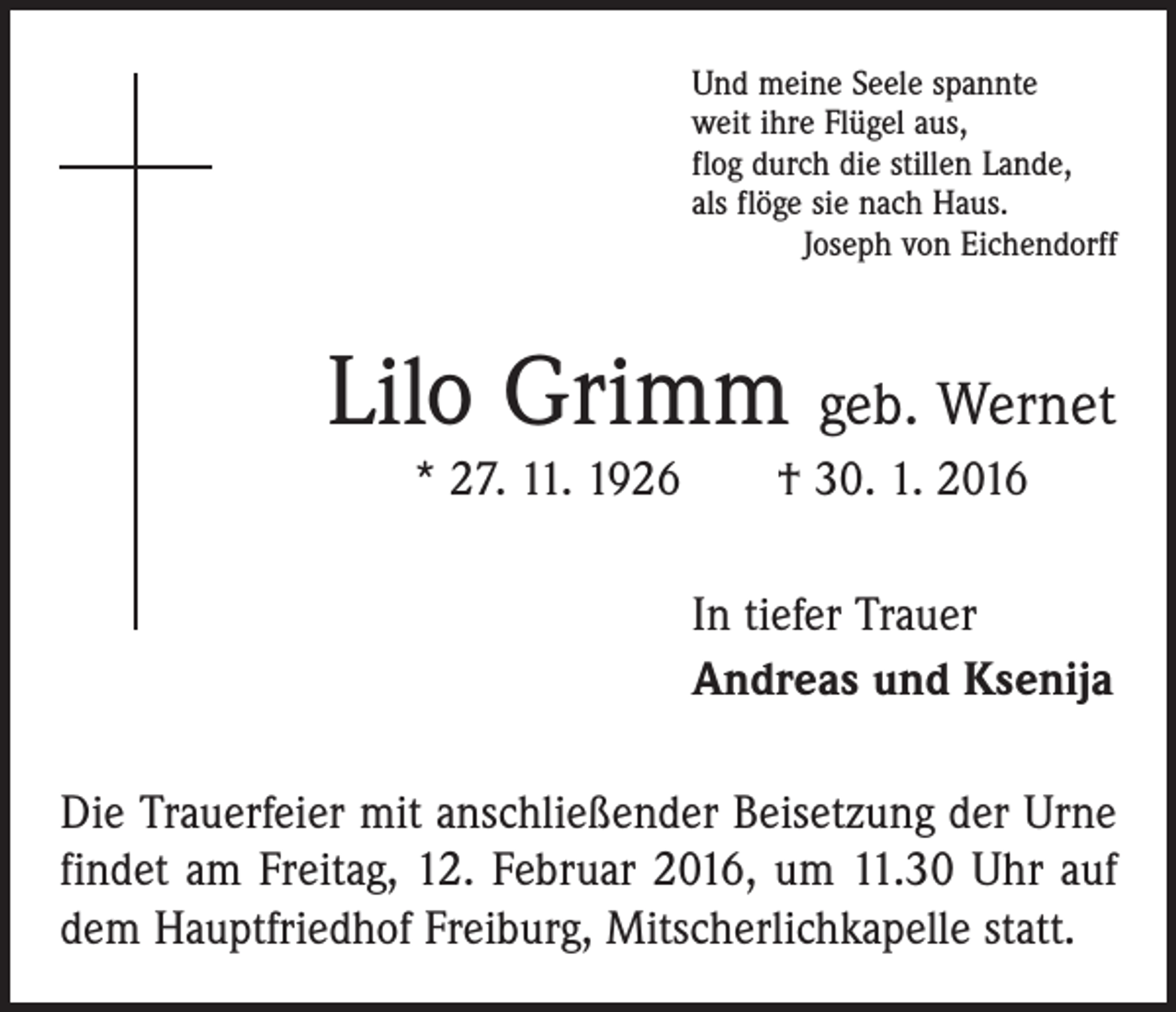<p>Und meine Seele spannte<br />weit ihre Flügel aus,<br />flog durch die stillen Lande,<br />als flöge sie nach Haus.<br />Joseph von Eichendorff</p><p>Lilo Grimm geb. Wernet<br />* 27. 11. 1926 † 30. 1. 2016<br />In tiefer Trauer<br />Andreas und Ksenija<br />Die Trauerfeier mit anschließender Beisetzung der Urne<br />findet am Freitag, 12. Februar 2016, um 11.30 Uhr auf<br />dem Hauptfriedhof Freiburg, Mitscherlichkapelle statt.</p>