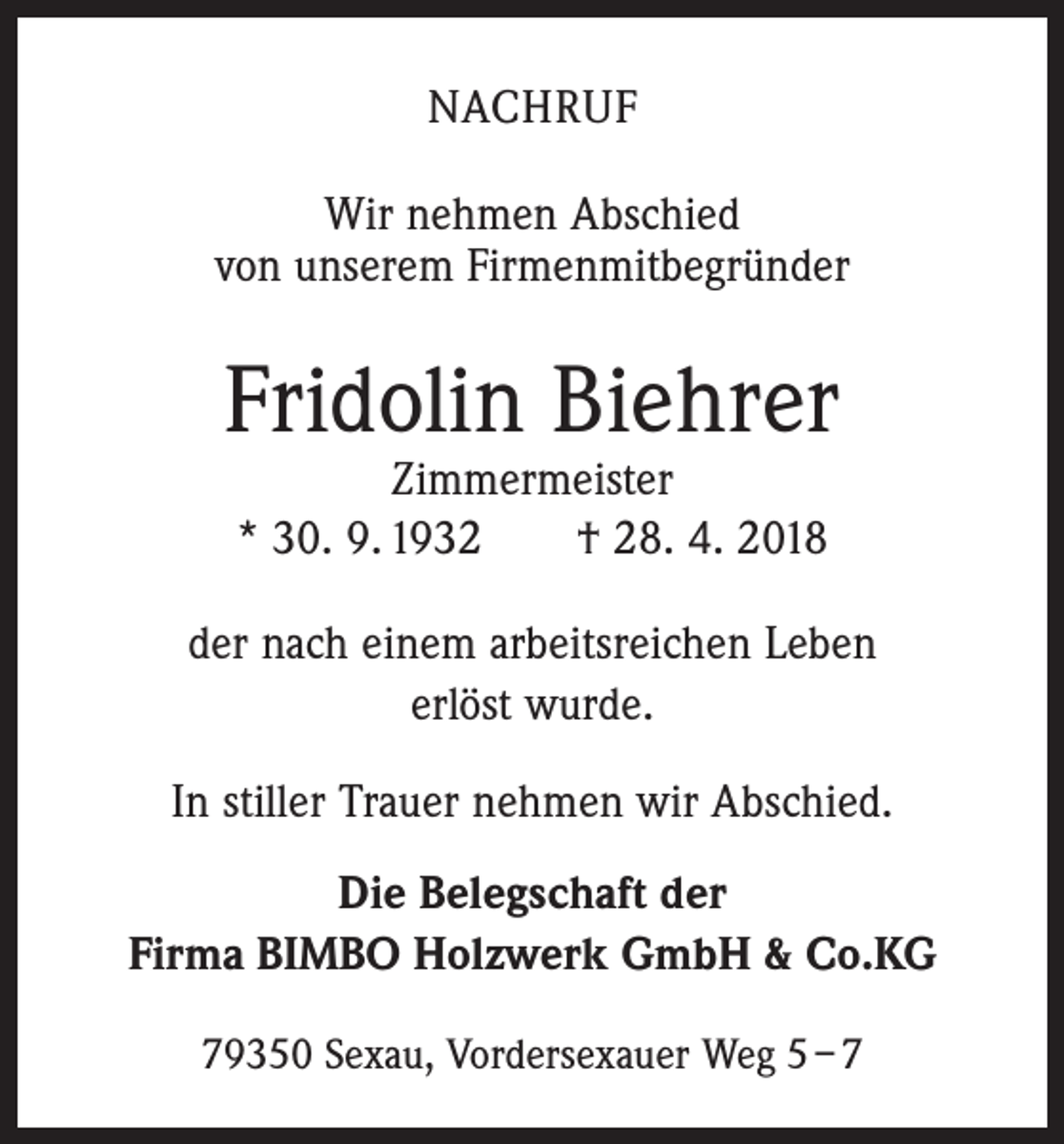 <p>NACHRUF<br />Wir nehmen Abschied<br />von unserem Firmenmitbegründer</p><p>Fridolin Biehrer<br />Zimmermeister<br />* 30. 9. 1932 † 28. 4. 2018</p><p>der nach einem arbeitsreichen Leben<br />erlöst wurde.<br />In stiller Trauer nehmen wir Abschied.<br />Die Belegschaft der<br />Firma BIMBO Holzwerk GmbH &amp; Co.KG<br />79350 Sexau, Vordersexauer Weg 5 – 7</p>