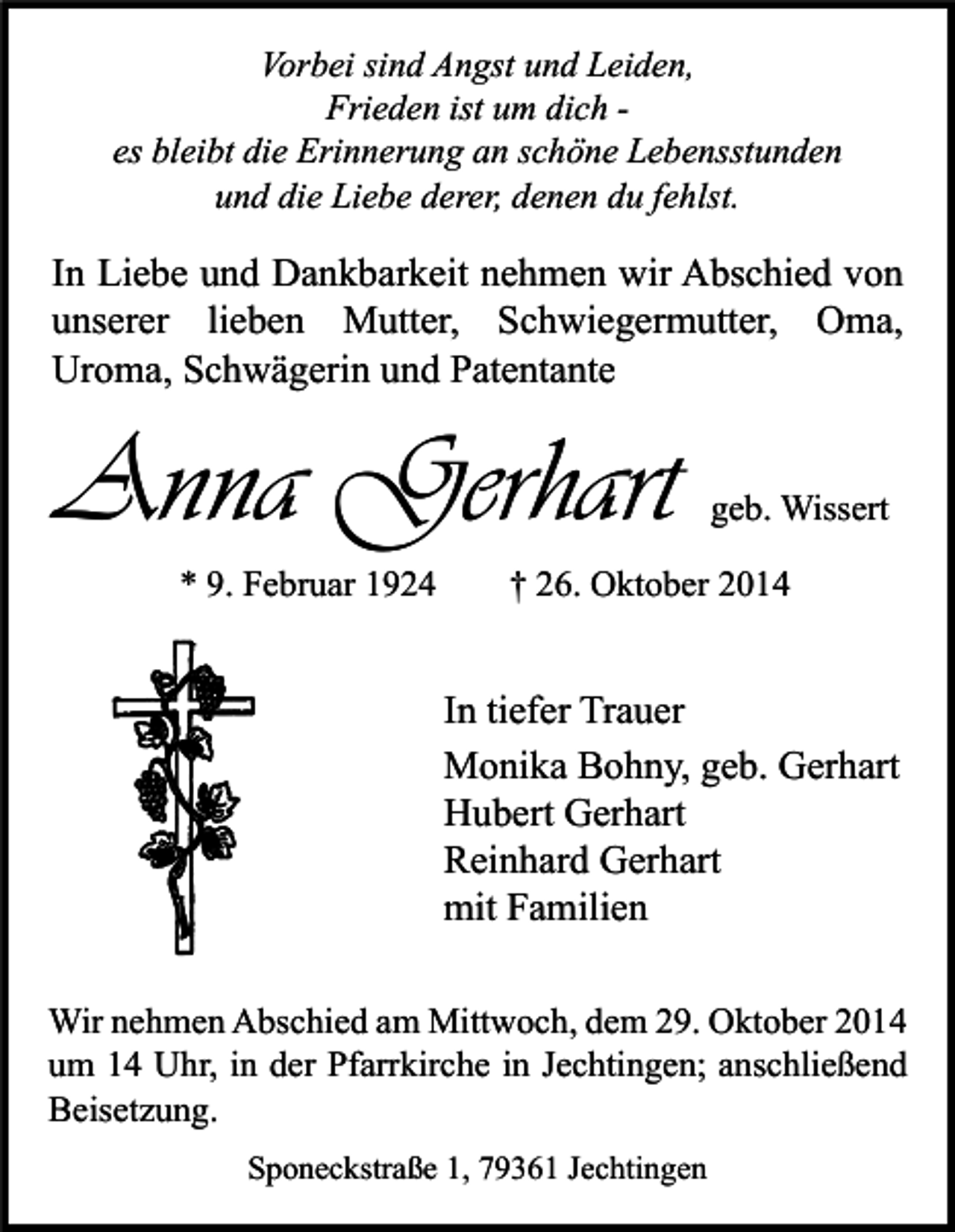 <p>Vorbei sind Angst und Leiden,<br />Frieden ist um dich es bleibt die Erinnerung an schöne Lebensstunden<br />und die Liebe derer, denen du fehlst.</p><p>In Liebe und Dankbarkeit nehmen wir Abschied von<br />unserer lieben Mutter, Schwiegermutter, Oma,<br />Uroma, Schwägerin und Patentante</p><p>Anna Gerhart<br />* 9. Februar 1924</p><p>geb. Wissert</p><p>† 26. Oktober 2014</p><p>In tiefer Trauer<br />Monika Bohny, geb. Gerhart<br />Hubert Gerhart<br />Reinhard Gerhart<br />mit Familien<br />Wir nehmen Abschied am Mittwoch, dem 29. Oktober 2014<br />um 14 Uhr, in der Pfarrkirche in Jechtingen; anschließend<br />Beisetzung.<br />Sponeckstraße 1, 79361 Jechtingen</p>