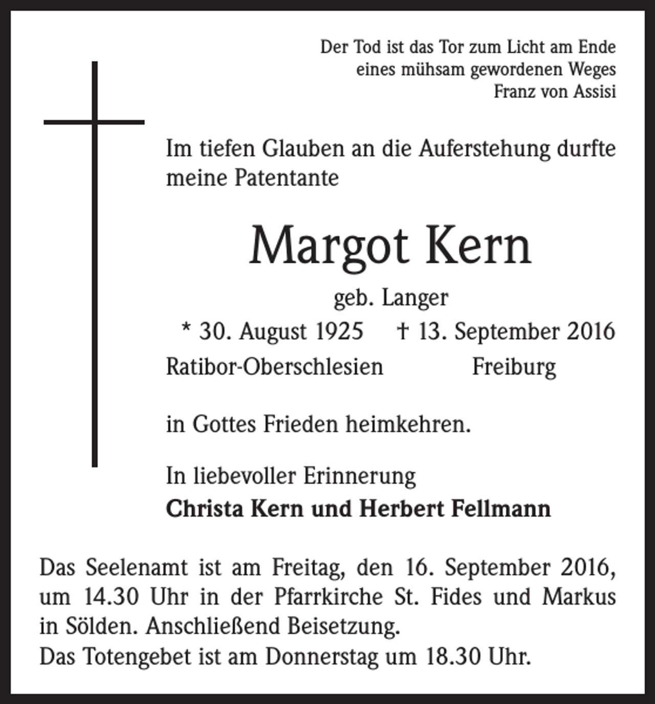 <p>Der Tod ist das Tor zum Licht am Ende<br />eines mühsam gewordenen Weges<br />Franz von Assisi</p><p>Im tiefen Glauben an die Auferstehung ­durfte<br />meine Patentante</p><p>Margot Kern<br />geb. Langer<br />* 30. August 1925 † 13. September 2016<br />Ratibor-Oberschlesien Freiburg<br />in Gottes Frieden heimkehren.<br />In liebevoller Erinnerung<br />Christa Kern und Herbert Fellmann<br />Das Seelenamt ist am Freitag, den 16. September 2016,<br />um 14.30 Uhr in der Pfarrkirche St. Fides und Markus<br />in ­Sölden. Anschließend Beisetzung.<br />Das Totengebet ist am Donnerstag um 18.30 Uhr.</p>