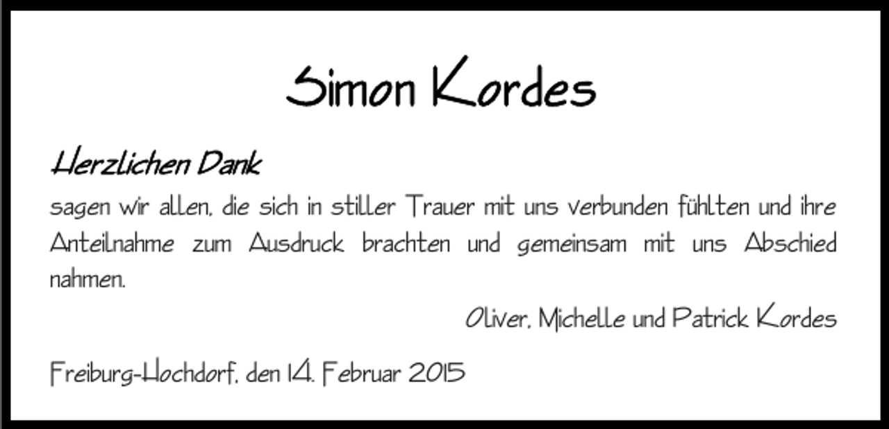 <p>sagen wir allen, die sich in stiller Trauer mit uns verbunden fühlten und ihre<br />Anteilnahme zum Ausdruck brachten und gemeinsam mit uns Abschied<br />nahmen.<br />Oliver, Michelle und Patrick Kordes<br />Freiburg-Hochdorf, den 14. Februar 2015</p>